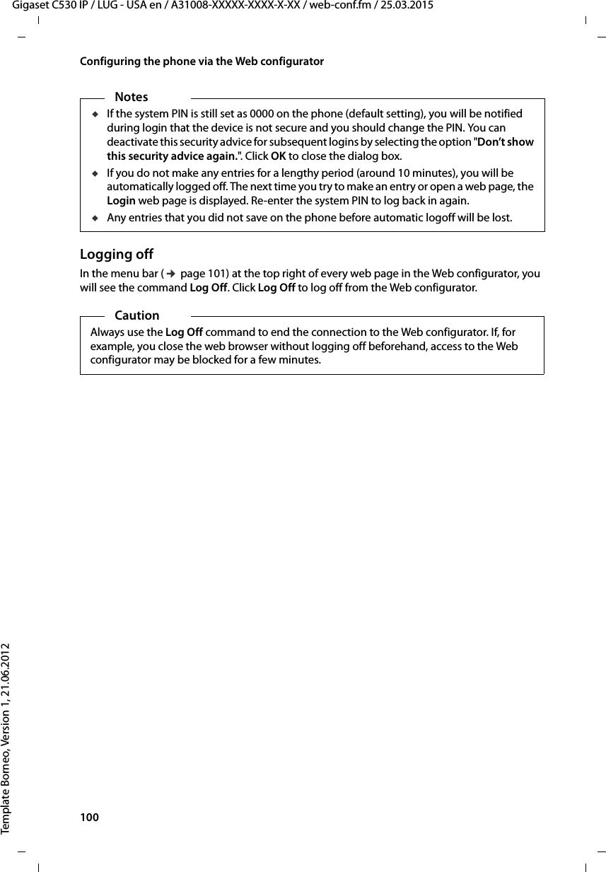 100  Gigaset C530 IP / LUG - USA en / A31008-XXXXX-XXXX-X-XX / web-conf.fm / 25.03.2015Template Borneo, Version 1, 21.06.2012Configuring the phone via the Web configuratorLogging offIn the menu bar (¢page 101) at the top right of every web page in the Web configurator, you will see the command Log Off. Click Log Off to log off from the Web configurator. NotesuIf the system PIN is still set as 0000 on the phone (default setting), you will be notified during login that the device is not secure and you should change the PIN. You can deactivate this security advice for subsequent logins by selecting the option &quot;Don’t show this security advice again.&quot;. C li ck  OK to close the dialog box. uIf you do not make any entries for a lengthy period (around 10 minutes), you will be automatically logged off. The next time you try to make an entry or open a web page, the Login web page is displayed. Re-enter the system PIN to log back in again. uAny entries that you did not save on the phone before automatic logoff will be lost.CautionAlways use the Log Off command to end the connection to the Web configurator. If, for example, you close the web browser without logging off beforehand, access to the Web configurator may be blocked for a few minutes.