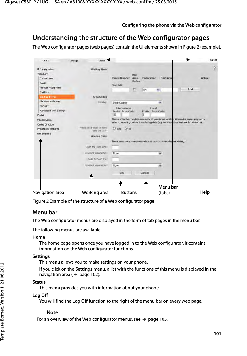  101Gigaset C530 IP / LUG - USA en / A31008-XXXXX-XXXX-X-XX / web-conf.fm / 25.03.2015Template Borneo, Version 1, 21.06.2012Configuring the phone via the Web configuratorUnderstanding the structure of the Web configurator pagesThe Web configurator pages (web pages) contain the UI elements shown in Figure 2 (example).Figure 2 Example of the structure of a Web configurator pageMenu barThe Web configurator menus are displayed in the form of tab pages in the menu bar. The following menus are available: Home The home page opens once you have logged in to the Web configurator. It contains information on the Web configurator functions.Settings This menu allows you to make settings on your phone.If you click on the Settings menu, a list with the functions of this menu is displayed in the navigation area (¢page 102). Status This menu provides you with information about your phone.Log OffYou will find the Log Off function to the right of the menu bar on every web page.Working areaNavigation areaMenu bar(tabs)Buttons HelpNoteFor an overview of the Web configurator menus, see ¢page 105.