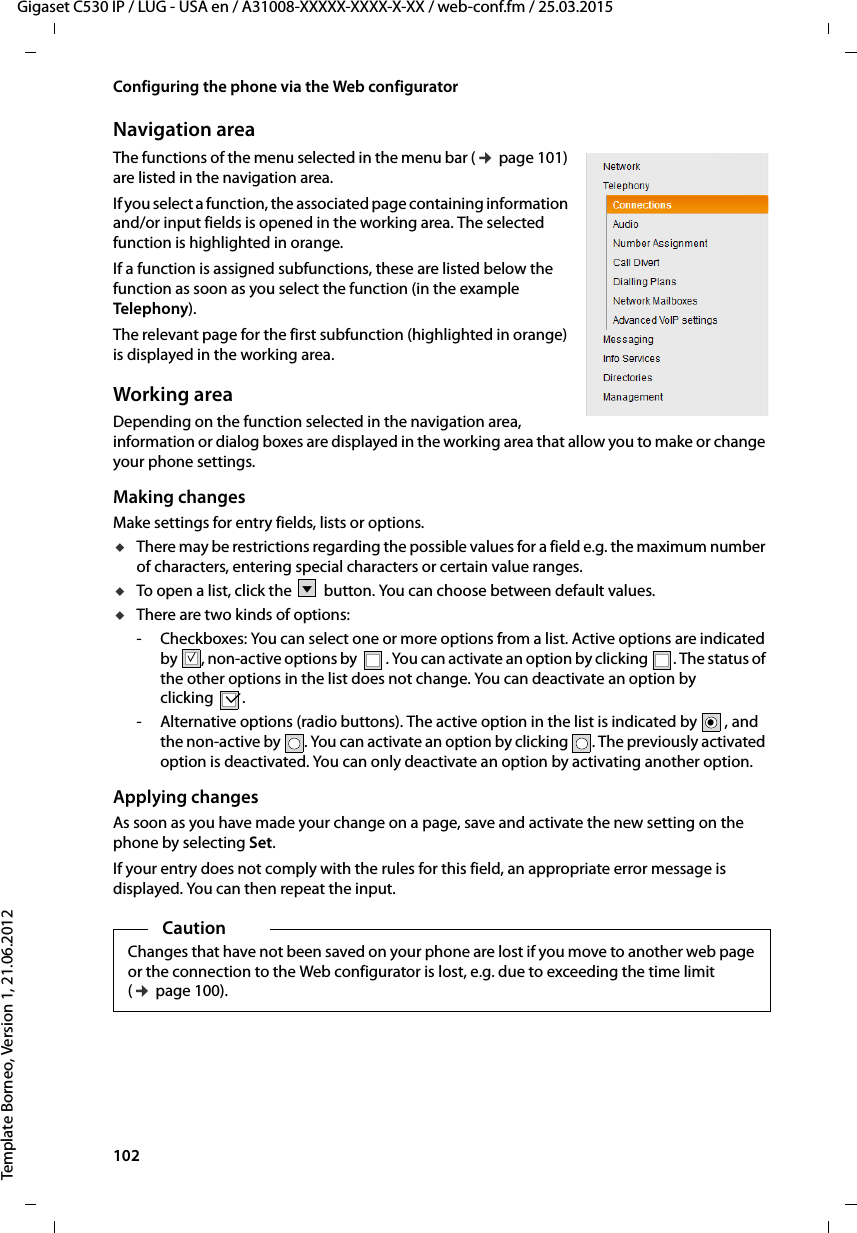 102  Gigaset C530 IP / LUG - USA en / A31008-XXXXX-XXXX-X-XX / web-conf.fm / 25.03.2015Template Borneo, Version 1, 21.06.2012Configuring the phone via the Web configuratorNavigation areaThe functions of the menu selected in the menu bar (¢page 101) are listed in the navigation area. If you select a function, the associated page containing information and/or input fields is opened in the working area. The selected function is highlighted in orange. If a function is assigned subfunctions, these are listed below the function as soon as you select the function (in the example Telephony). The relevant page for the first subfunction (highlighted in orange) is displayed in the working area.Working areaDepending on the function selected in the navigation area, information or dialog boxes are displayed in the working area that allow you to make or change your phone settings. Making changesMake settings for entry fields, lists or options. uThere may be restrictions regarding the possible values for a field e.g. the maximum number of characters, entering special characters or certain value ranges.uTo open a list, click the  button. You can choose between default values.uThere are two kinds of options:- Checkboxes: You can select one or more options from a list. Active options are indicated by , non-active options by . You can activate an option by clicking . The status of the other options in the list does not change. You can deactivate an option by clicking .- Alternative options (radio buttons). The active option in the list is indicated by , and the non-active by . You can activate an option by clicking . The previously activated option is deactivated. You can only deactivate an option by activating another option. Applying changesAs soon as you have made your change on a page, save and activate the new setting on the phone by selecting Set.If your entry does not comply with the rules for this field, an appropriate error message is displayed. You can then repeat the input.Vμμ.CautionChanges that have not been saved on your phone are lost if you move to another web page or the connection to the Web configurator is lost, e.g. due to exceeding the time limit (¢page 100).