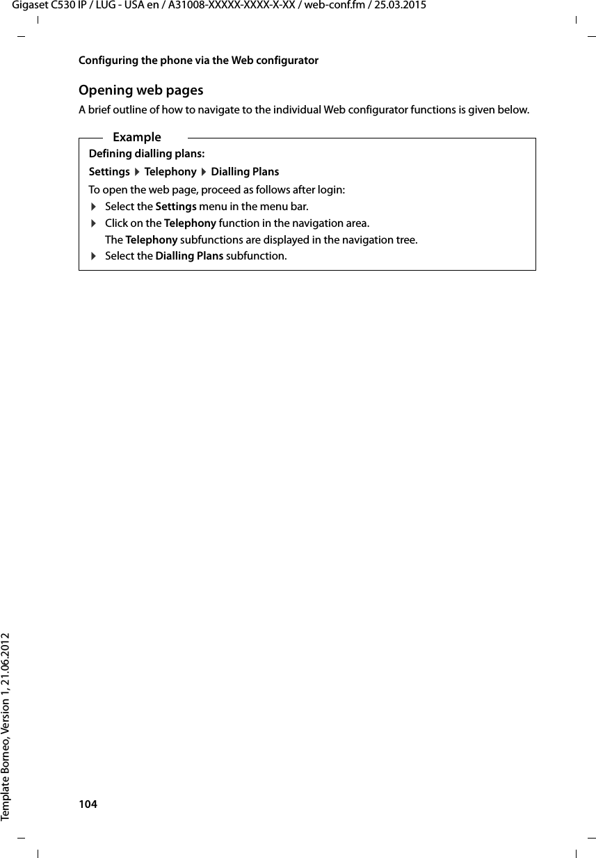 104  Gigaset C530 IP / LUG - USA en / A31008-XXXXX-XXXX-X-XX / web-conf.fm / 25.03.2015Template Borneo, Version 1, 21.06.2012Configuring the phone via the Web configuratorOpening web pagesA brief outline of how to navigate to the individual Web configurator functions is given below. ExampleDefining dialling plans: Settings ¤Tele ph on y  ¤Dialling Plans To open the web page, proceed as follows after login: ¤Select the Settings menu in the menu bar. ¤Click on the Telephony function in the navigation area.The Telephony subfunctions are displayed in the navigation tree.¤Select the Dialling Plans subfunction. 