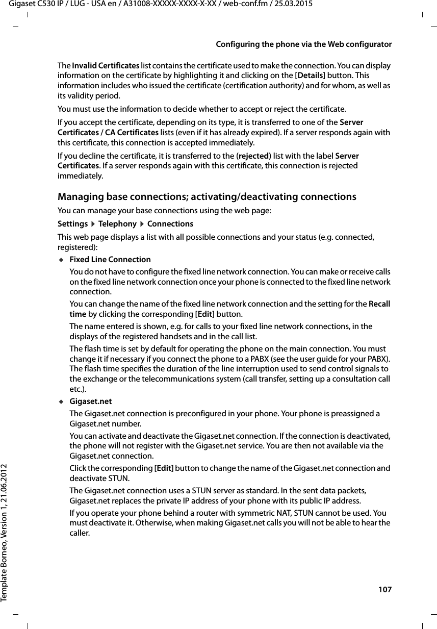  107Gigaset C530 IP / LUG - USA en / A31008-XXXXX-XXXX-X-XX / web-conf.fm / 25.03.2015Template Borneo, Version 1, 21.06.2012Configuring the phone via the Web configuratorThe Invalid Certificates list contains the certificate used to make the connection. You can display information on the certificate by highlighting it and clicking on the [Details] button. This information includes who issued the certificate (certification authority) and for whom, as well as its validity period. You must use the information to decide whether to accept or reject the certificate. If you accept the certificate, depending on its type, it is transferred to one of the Server Certificates / CA Certificates lists (even if it has already expired). If a server responds again with this certificate, this connection is accepted immediately.If you decline the certificate, it is transferred to the (rejected) list with the label Server Certificates. If a server responds again with this certificate, this connection is rejected immediately. Managing base connections; activating/deactivating connectionsYou can manage your base connections using the web page: Settings ¤Teleph ony ¤ConnectionsThis web page displays a list with all possible connections and your status (e.g. connected, registered):uFixed Line Connection You do not have to configure the fixed line network connection. You can make or receive calls on the fixed line network connection once your phone is connected to the fixed line network connection. You can change the name of the fixed line network connection and the setting for the Recall time by clicking the corresponding [Edit] button. The name entered is shown, e.g. for calls to your fixed line network connections, in the displays of the registered handsets and in the call list. The flash time is set by default for operating the phone on the main connection. You must change it if necessary if you connect the phone to a PABX (see the user guide for your PABX). The flash time specifies the duration of the line interruption used to send control signals to the exchange or the telecommunications system (call transfer, setting up a consultation call etc.).uGigaset.netThe Gigaset.net connection is preconfigured in your phone. Your phone is preassigned a Gigaset.net number. You can activate and deactivate the Gigaset.net connection. If the connection is deactivated, the phone will not register with the Gigaset.net service. You are then not available via the Gigaset.net connection. Click the corresponding [Edit] button to change the name of the Gigaset.net connection and deactivate STUN.The Gigaset.net connection uses a STUN server as standard. In the sent data packets, Gigaset.net replaces the private IP address of your phone with its public IP address. If you operate your phone behind a router with symmetric NAT, STUN cannot be used. You must deactivate it. Otherwise, when making Gigaset.net calls you will not be able to hear the caller. 