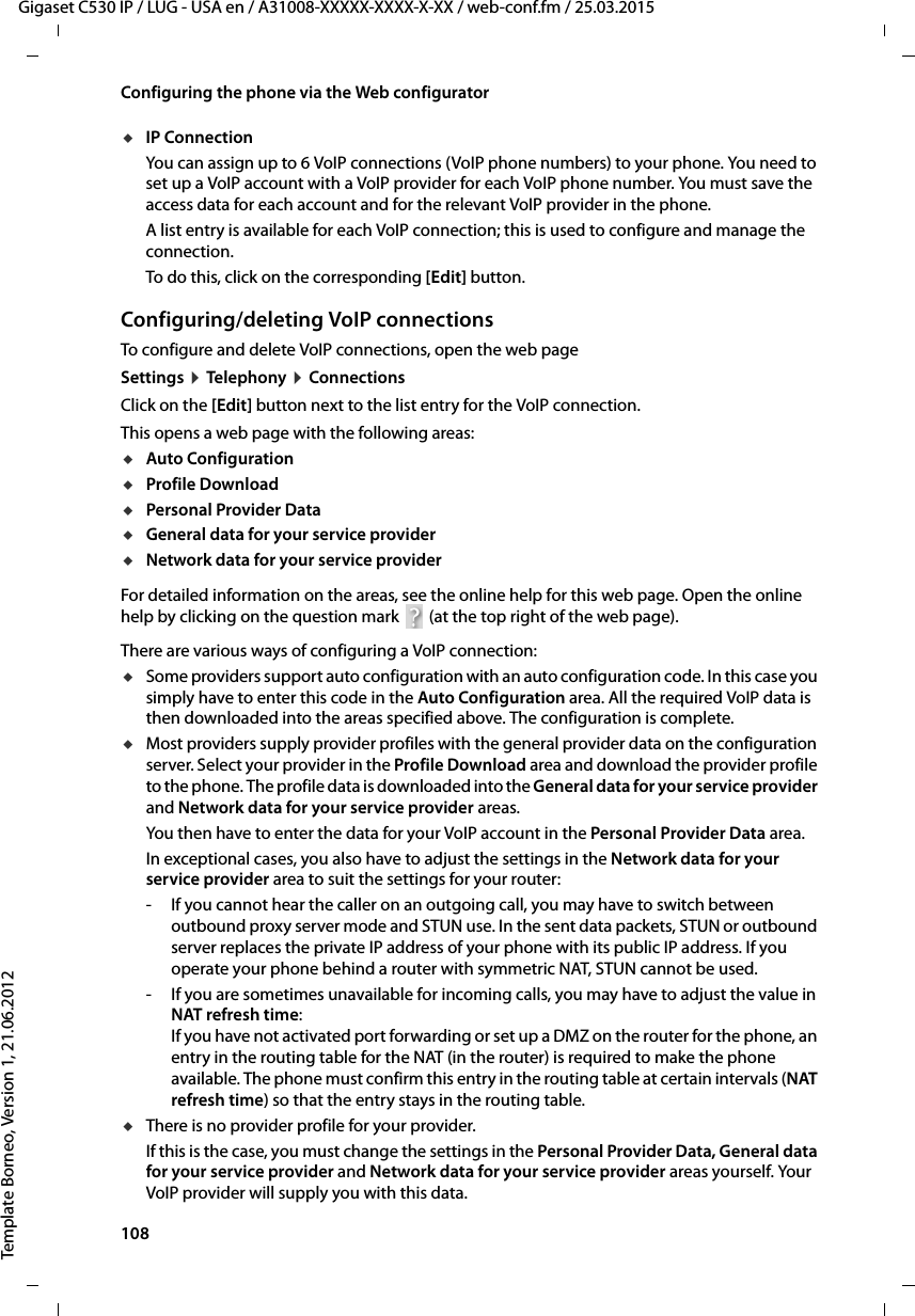 108  Gigaset C530 IP / LUG - USA en / A31008-XXXXX-XXXX-X-XX / web-conf.fm / 25.03.2015Template Borneo, Version 1, 21.06.2012Configuring the phone via the Web configuratoruIP ConnectionYou can assign up to 6 VoIP connections (VoIP phone numbers) to your phone. You need to set up a VoIP account with a VoIP provider for each VoIP phone number. You must save the access data for each account and for the relevant VoIP provider in the phone. A list entry is available for each VoIP connection; this is used to configure and manage the connection.To do this, click on the corresponding [Edit] button.Configuring/deleting VoIP connections To configure and delete VoIP connections, open the web pageSettings ¤Telephony ¤Connections Click on the [Edit] button next to the list entry for the VoIP connection. This opens a web page with the following areas: uAuto Configuration uProfile Download uPersonal Provider Data uGeneral data for your service provider uNetwork data for your service provider For detailed information on the areas, see the online help for this web page. Open the online help by clicking on the question mark   (at the top right of the web page). There are various ways of configuring a VoIP connection:uSome providers support auto configuration with an auto configuration code. In this case you simply have to enter this code in the Auto Configuration area. All the required VoIP data is then downloaded into the areas specified above. The configuration is complete. uMost providers supply provider profiles with the general provider data on the configuration server. Select your provider in the Profile Download area and download the provider profile to the phone. The profile data is downloaded into the General data for your service provider and Network data for your service provider areas. You then have to enter the data for your VoIP account in the Personal Provider Data area. In exceptional cases, you also have to adjust the settings in the Network data for your service provider area to suit the settings for your router: - If you cannot hear the caller on an outgoing call, you may have to switch between outbound proxy server mode and STUN use. In the sent data packets, STUN or outbound server replaces the private IP address of your phone with its public IP address. If you operate your phone behind a router with symmetric NAT, STUN cannot be used. - If you are sometimes unavailable for incoming calls, you may have to adjust the value in NAT refresh time:If you have not activated port forwarding or set up a DMZ on the router for the phone, an entry in the routing table for the NAT (in the router) is required to make the phone available. The phone must confirm this entry in the routing table at certain intervals (NAT refresh time) so that the entry stays in the routing table. uThere is no provider profile for your provider.If this is the case, you must change the settings in the Personal Provider Data, General data for your service provider and Network data for your service provider areas yourself. Your VoIP provider will supply you with this data. 