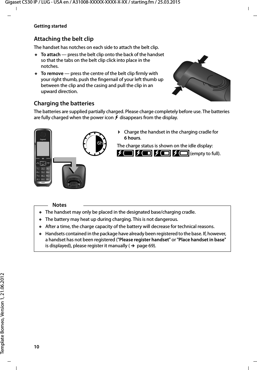 10  Gigaset C530 IP / LUG - USA en / A31008-XXXXX-XXXX-X-XX / starting.fm / 25.03.2015Template Borneo, Version 1, 21.06.2012Getting startedAttaching the belt clipThe handset has notches on each side to attach the belt clip.uTo attach — press the belt clip onto the back of the handset so that the tabs on the belt clip click into place in the notches.uTo remove — press the centre of the belt clip firmly with your right thumb, push the fingernail of your left thumb up between the clip and the casing and pull the clip in an upward direction.Charging the batteriesThe batteries are supplied partially charged. Please charge completely before use. The batteries are fully charged when the power icon   disappears from the display.¤Charge the handset in the charging cradle for 6hours.The charge status is shown on the idle display:xy xyx{ x{ (empty to full).6hNotesuThe handset may only be placed in the designated base/charging cradle.uThe battery may heat up during charging. This is not dangerous.uAfter a time, the charge capacity of the battery will decrease for technical reasons.uHandsets contained in the package have already been registered to the base. If, however, a handset has not been registered (&quot;Please register handset&quot; or &quot;Place handset in base&quot; is displayed), please register it manually (¢page 69).