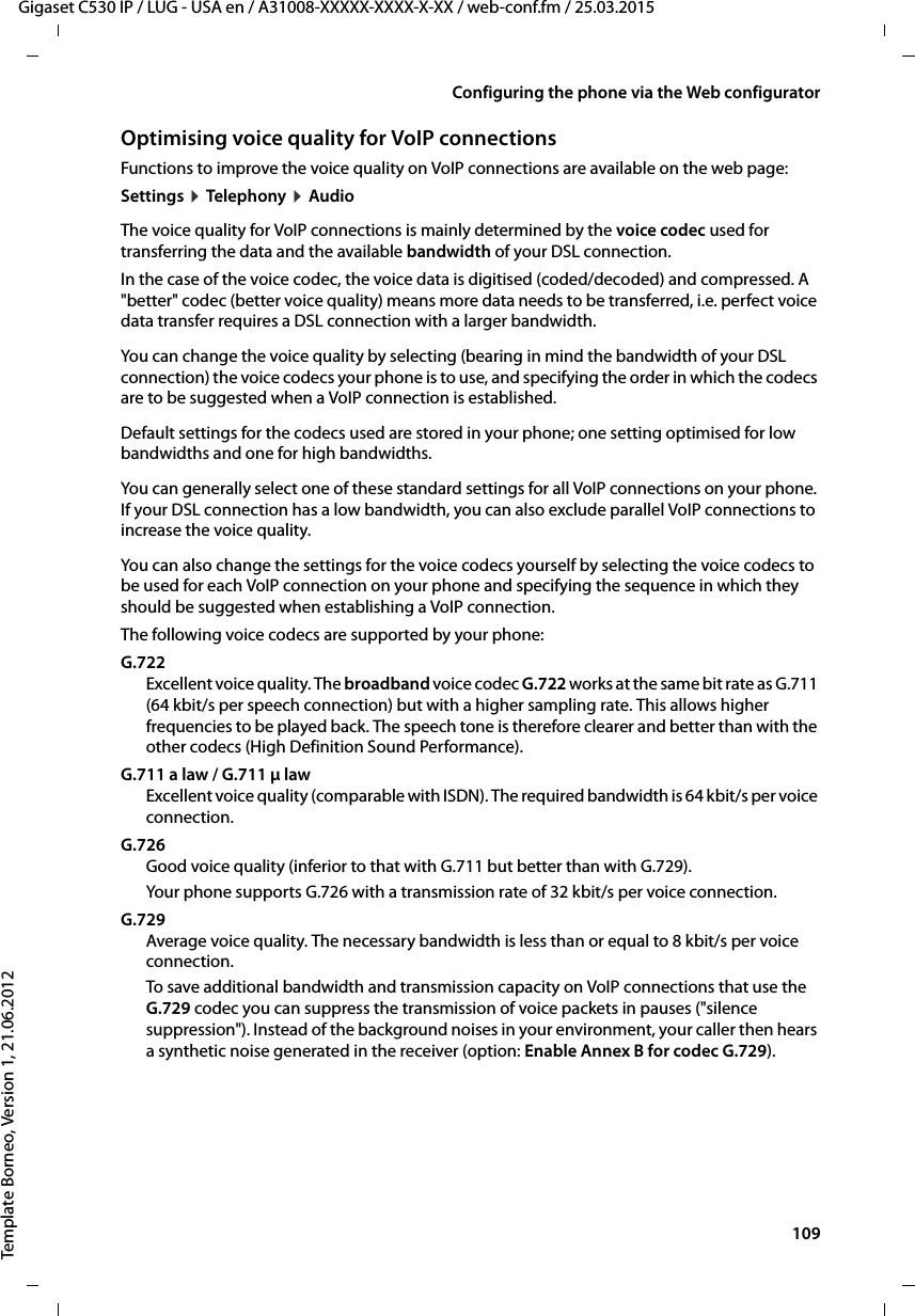  109Gigaset C530 IP / LUG - USA en / A31008-XXXXX-XXXX-X-XX / web-conf.fm / 25.03.2015Template Borneo, Version 1, 21.06.2012Configuring the phone via the Web configuratorOptimising voice quality for VoIP connections Functions to improve the voice quality on VoIP connections are available on the web page: Settings ¤Teleph ony ¤AudioThe voice quality for VoIP connections is mainly determined by the voice codec used for transferring the data and the available bandwidth of your DSL connection. In the case of the voice codec, the voice data is digitised (coded/decoded) and compressed. A &quot;better&quot; codec (better voice quality) means more data needs to be transferred, i.e. perfect voice data transfer requires a DSL connection with a larger bandwidth. You can change the voice quality by selecting (bearing in mind the bandwidth of your DSL connection) the voice codecs your phone is to use, and specifying the order in which the codecs are to be suggested when a VoIP connection is established. Default settings for the codecs used are stored in your phone; one setting optimised for low bandwidths and one for high bandwidths. You can generally select one of these standard settings for all VoIP connections on your phone. If your DSL connection has a low bandwidth, you can also exclude parallel VoIP connections to increase the voice quality. You can also change the settings for the voice codecs yourself by selecting the voice codecs to be used for each VoIP connection on your phone and specifying the sequence in which they should be suggested when establishing a VoIP connection.The following voice codecs are supported by your phone:G.722Excellent voice quality. The broadband voice codec G.722 works at the same bit rate as G.711 (64 kbit/s per speech connection) but with a higher sampling rate. This allows higher frequencies to be played back. The speech tone is therefore clearer and better than with the other codecs (High Definition Sound Performance). G.711 a law / G.711 μ law Excellent voice quality (comparable with ISDN). The required bandwidth is 64 kbit/s per voice connection. G.726Good voice quality (inferior to that with G.711 but better than with G.729). Your phone supports G.726 with a transmission rate of 32 kbit/s per voice connection. G.729Average voice quality. The necessary bandwidth is less than or equal to 8 kbit/s per voice connection. To save additional bandwidth and transmission capacity on VoIP connections that use the G.729 codec you can suppress the transmission of voice packets in pauses (&quot;silence suppression&quot;). Instead of the background noises in your environment, your caller then hears a synthetic noise generated in the receiver (option: Enable Annex B for codec G.729).