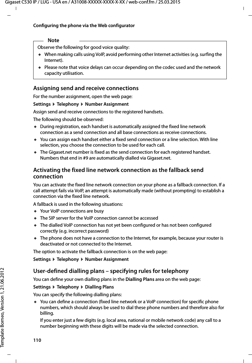 110  Gigaset C530 IP / LUG - USA en / A31008-XXXXX-XXXX-X-XX / web-conf.fm / 25.03.2015Template Borneo, Version 1, 21.06.2012Configuring the phone via the Web configuratorAssigning send and receive connectionsFor the number assignment, open the web page: Settings ¤Telephony ¤Number AssignmentAssign send and receive connections to the registered handsets. The following should be observed:uDuring registration, each handset is automatically assigned the fixed line network connection as a send connection and all base connections as receive connections. uYou can assign each handset either a fixed send connection or a line selection. With line selection, you choose the connection to be used for each call. uThe Gigaset.net number is fixed as the send connection for each registered handset. Numbers that end in #9 are automatically dialled via Gigaset.net. Activating the fixed line network connection as the fallback send connectionYou can activate the fixed line network connection on your phone as a fallback connection. If a call attempt fails via VoIP, an attempt is automatically made (without prompting) to establish a connection via the fixed line network. A fallback is used in the following situations:uYour VoIP connections are busy uThe SIP server for the VoIP connection cannot be accesseduThe dialled VoIP connection has not yet been configured or has not been configured correctly (e.g. incorrect password)uThe phone does not have a connection to the Internet, for example, because your router is deactivated or not connected to the Internet. The option to activate the fallback connection is on the web page: Settings ¤Telephony ¤Number AssignmentUser-defined dialling plans – specifying rules for telephonyYou can define your own dialling plans in the Dialling Plans area on the web page: Settings ¤Telephony ¤Dialling PlansYou can specify the following dialling plans:uYou can define a connection (fixed line network or a VoIP connection) for specific phone numbers, which should always be used to dial these phone numbers and therefore also for billing. If you enter just a few digits (e.g. local area, national or mobile network code) any call to a number beginning with these digits will be made via the selected connection. NoteObserve the following for good voice quality:uWhen making calls using VoIP, avoid performing other Internet activities (e.g. surfing the Internet). uPlease note that voice delays can occur depending on the codec used and the network capacity utilisation.