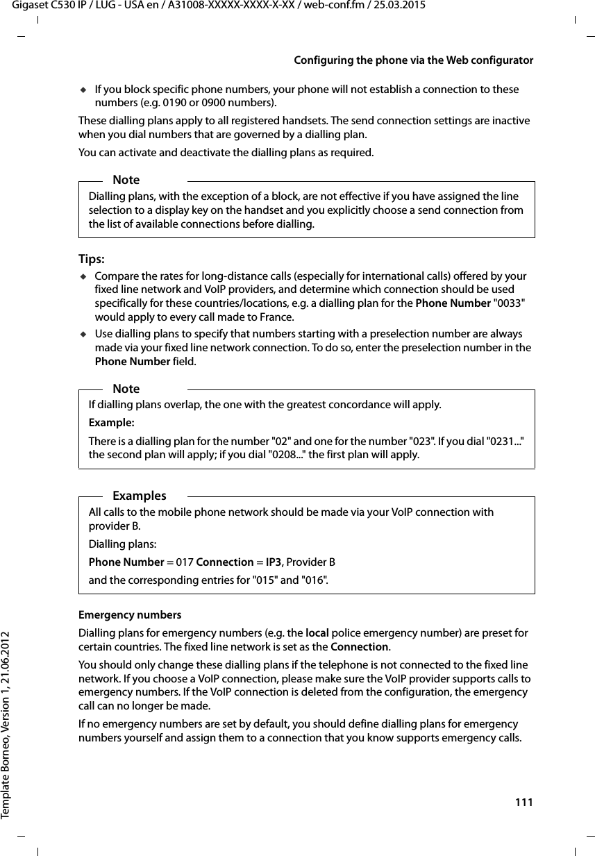  111Gigaset C530 IP / LUG - USA en / A31008-XXXXX-XXXX-X-XX / web-conf.fm / 25.03.2015Template Borneo, Version 1, 21.06.2012Configuring the phone via the Web configuratoruIf you block specific phone numbers, your phone will not establish a connection to these numbers (e.g. 0190 or 0900 numbers). These dialling plans apply to all registered handsets. The send connection settings are inactive when you dial numbers that are governed by a dialling plan. You can activate and deactivate the dialling plans as required. Tips: uCompare the rates for long-distance calls (especially for international calls) offered by your fixed line network and VoIP providers, and determine which connection should be used specifically for these countries/locations, e.g. a dialling plan for the Phone Number &quot;0033&quot; would apply to every call made to France.uUse dialling plans to specify that numbers starting with a preselection number are always made via your fixed line network connection. To do so, enter the preselection number in the Phone Number field. Emergency numbers Dialling plans for emergency numbers (e.g. the local police emergency number) are preset for certain countries. The fixed line network is set as the Connection. You should only change these dialling plans if the telephone is not connected to the fixed line network. If you choose a VoIP connection, please make sure the VoIP provider supports calls to emergency numbers. If the VoIP connection is deleted from the configuration, the emergency call can no longer be made. If no emergency numbers are set by default, you should define dialling plans for emergency numbers yourself and assign them to a connection that you know supports emergency calls. NoteDialling plans, with the exception of a block, are not effective if you have assigned the line selection to a display key on the handset and you explicitly choose a send connection from the list of available connections before dialling. NoteIf dialling plans overlap, the one with the greatest concordance will apply. Example:There is a dialling plan for the number &quot;02&quot; and one for the number &quot;023&quot;. If you dial &quot;0231...&quot; the second plan will apply; if you dial &quot;0208...&quot; the first plan will apply. Examples All calls to the mobile phone network should be made via your VoIP connection with provider B.Dialling plans: Phone Number = 017 Connection =IP3,ProviderBand the corresponding entries for &quot;015&quot; and &quot;016&quot;. 