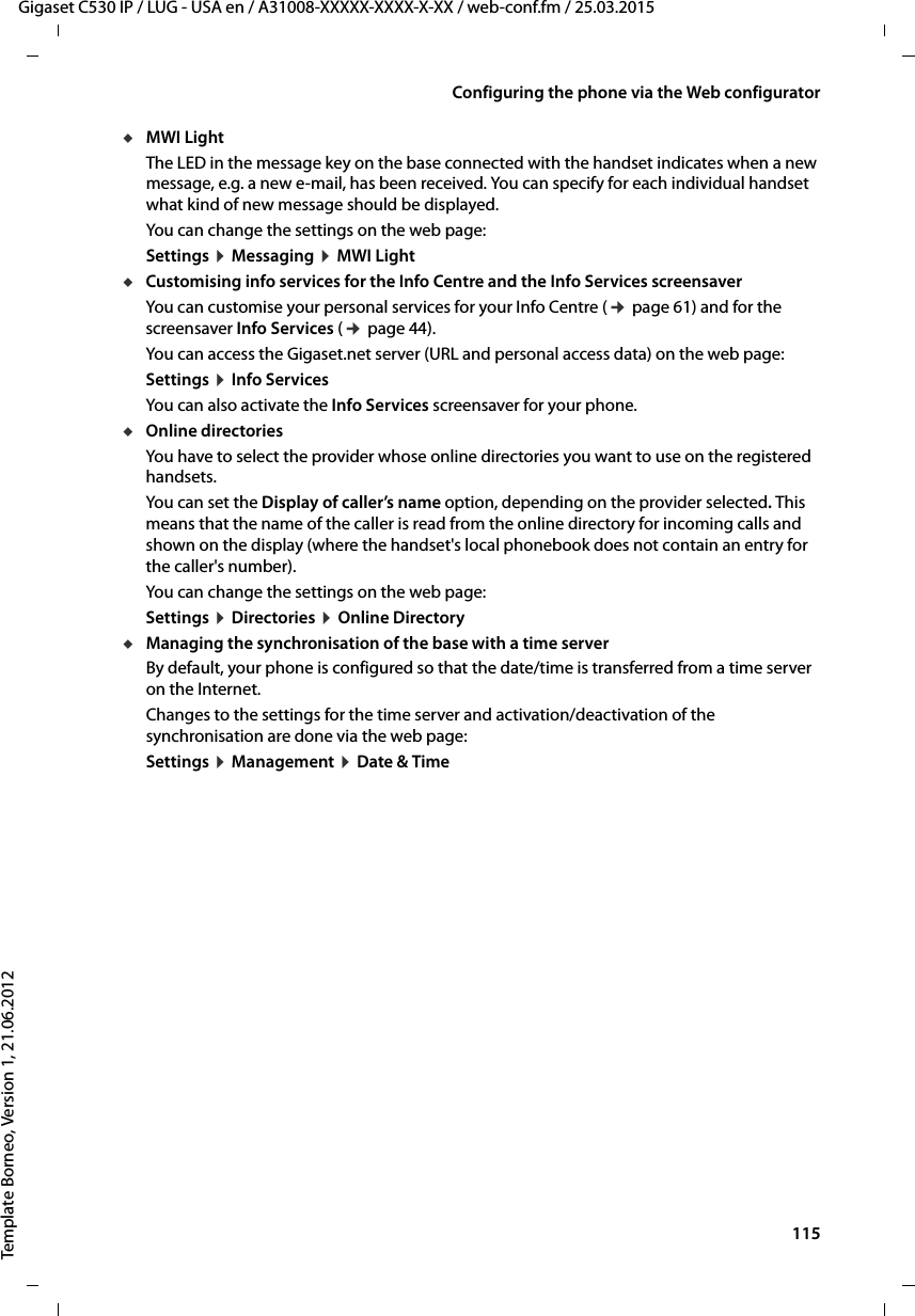  115Gigaset C530 IP / LUG - USA en / A31008-XXXXX-XXXX-X-XX / web-conf.fm / 25.03.2015Template Borneo, Version 1, 21.06.2012Configuring the phone via the Web configuratoruMWI LightThe LED in the message key on the base connected with the handset indicates when a new message, e.g. a new e-mail, has been received. You can specify for each individual handset what kind of new message should be displayed.You can change the settings on the web page: Settings ¤Messaging ¤MWI LightuCustomising info services for the Info Centre and the Info Services screensaver You can customise your personal services for your Info Centre (¢page 61) and for the screensaver Info Services (¢page 44). You can access the Gigaset.net server (URL and personal access data) on the web page:Settings ¤Info ServicesYou can also activate the Info Services screensaver for your phone. uOnline directories You have to select the provider whose online directories you want to use on the registered handsets. You can set the Display of caller’s name option, depending on the provider selected. This means that the name of the caller is read from the online directory for incoming calls and shown on the display (where the handset&apos;s local phonebook does not contain an entry for the caller&apos;s number).You can change the settings on the web page: Settings ¤Directories ¤Online DirectoryuManaging the synchronisation of the base with a time serverBy default, your phone is configured so that the date/time is transferred from a time server on the Internet. Changes to the settings for the time server and activation/deactivation of the synchronisation are done via the web page: Settings ¤Management ¤Date &amp; Time