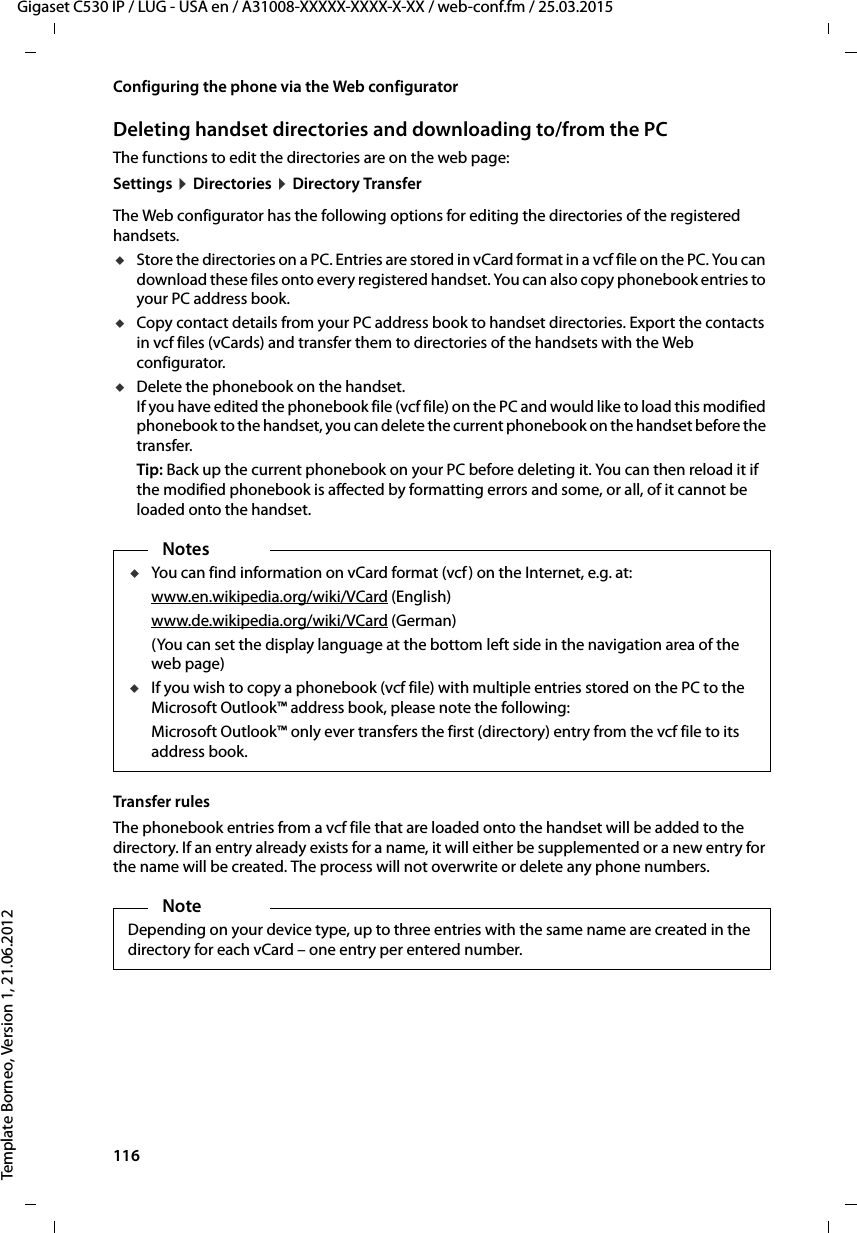 116  Gigaset C530 IP / LUG - USA en / A31008-XXXXX-XXXX-X-XX / web-conf.fm / 25.03.2015Template Borneo, Version 1, 21.06.2012Configuring the phone via the Web configuratorDeleting handset directories and downloading to/from the PCThe functions to edit the directories are on the web page:Settings ¤Directories ¤Directory TransferThe Web configurator has the following options for editing the directories of the registered handsets. uStore the directories on a PC. Entries are stored in vCard format in a vcf file on the PC. You can download these files onto every registered handset. You can also copy phonebook entries to your PC address book. uCopy contact details from your PC address book to handset directories. Export the contacts in vcf files (vCards) and transfer them to directories of the handsets with the Web configurator. uDelete the phonebook on the handset. If you have edited the phonebook file (vcf file) on the PC and would like to load this modified phonebook to the handset, you can delete the current phonebook on the handset before the transfer. Tip: Back up the current phonebook on your PC before deleting it. You can then reload it if the modified phonebook is affected by formatting errors and some, or all, of it cannot be loaded onto the handset. Transfer rulesThe phonebook entries from a vcf file that are loaded onto the handset will be added to the directory. If an entry already exists for a name, it will either be supplemented or a new entry for the name will be created. The process will not overwrite or delete any phone numbers. NotesuYou can find information on vCard format (vcf) on the Internet, e.g. at: www.en.wikipedia.org/wiki/VCard (English)www.de.wikipedia.org/wiki/VCard (German)(You can set the display language at the bottom left side in the navigation area of the web page)uIf you wish to copy a phonebook (vcf file) with multiple entries stored on the PC to the Microsoft Outlook™ address book, please note the following: Microsoft Outlook™ only ever transfers the first (directory) entry from the vcf file to its address book. NoteDepending on your device type, up to three entries with the same name are created in the directory for each vCard – one entry per entered number. 