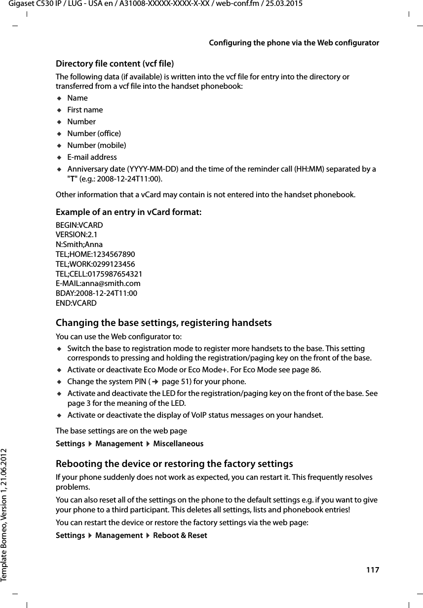  117Gigaset C530 IP / LUG - USA en / A31008-XXXXX-XXXX-X-XX / web-conf.fm / 25.03.2015Template Borneo, Version 1, 21.06.2012Configuring the phone via the Web configuratorDirectory file content (vcf file)The following data (if available) is written into the vcf file for entry into the directory or transferred from a vcf file into the handset phonebook:uNameuFirst nameuNumberuNumber (office)uNumber (mobile)uE-mail address uAnniversary date (YYYY-MM-DD) and the time of the reminder call (HH:MM) separated by a &quot;T&quot; (e.g.: 2008-12-24T11:00).Other information that a vCard may contain is not entered into the handset phonebook.Example of an entry in vCard format:BEGIN:VCARDVERSION:2.1N:Smith;AnnaTEL;HOME:1234567890TEL;WORK:0299123456TEL;CELL:0175987654321E-MAIL:anna@smith.comBDAY:2008-12-24T11:00END:VCARDChanging the base settings, registering handsetsYou can use the Web configurator to: uSwitch the base to registration mode to register more handsets to the base. This setting corresponds to pressing and holding the registration/paging key on the front of the base. uActivate or deactivate Eco Mode or Eco Mode+. For Eco Mode see page 86. uChange the system PIN (¢page 51) for your phone. uActivate and deactivate the LED for the registration/paging key on the front of the base. See page 3 for the meaning of the LED. uActivate or deactivate the display of VoIP status messages on your handset. The base settings are on the web page Settings ¤Management ¤MiscellaneousRebooting the device or restoring the factory settingsIf your phone suddenly does not work as expected, you can restart it. This frequently resolves problems.You can also reset all of the settings on the phone to the default settings e.g. if you want to give your phone to a third participant. This deletes all settings, lists and phonebook entries!You can restart the device or restore the factory settings via the web page: Settings ¤Management ¤Reboot &amp; Reset