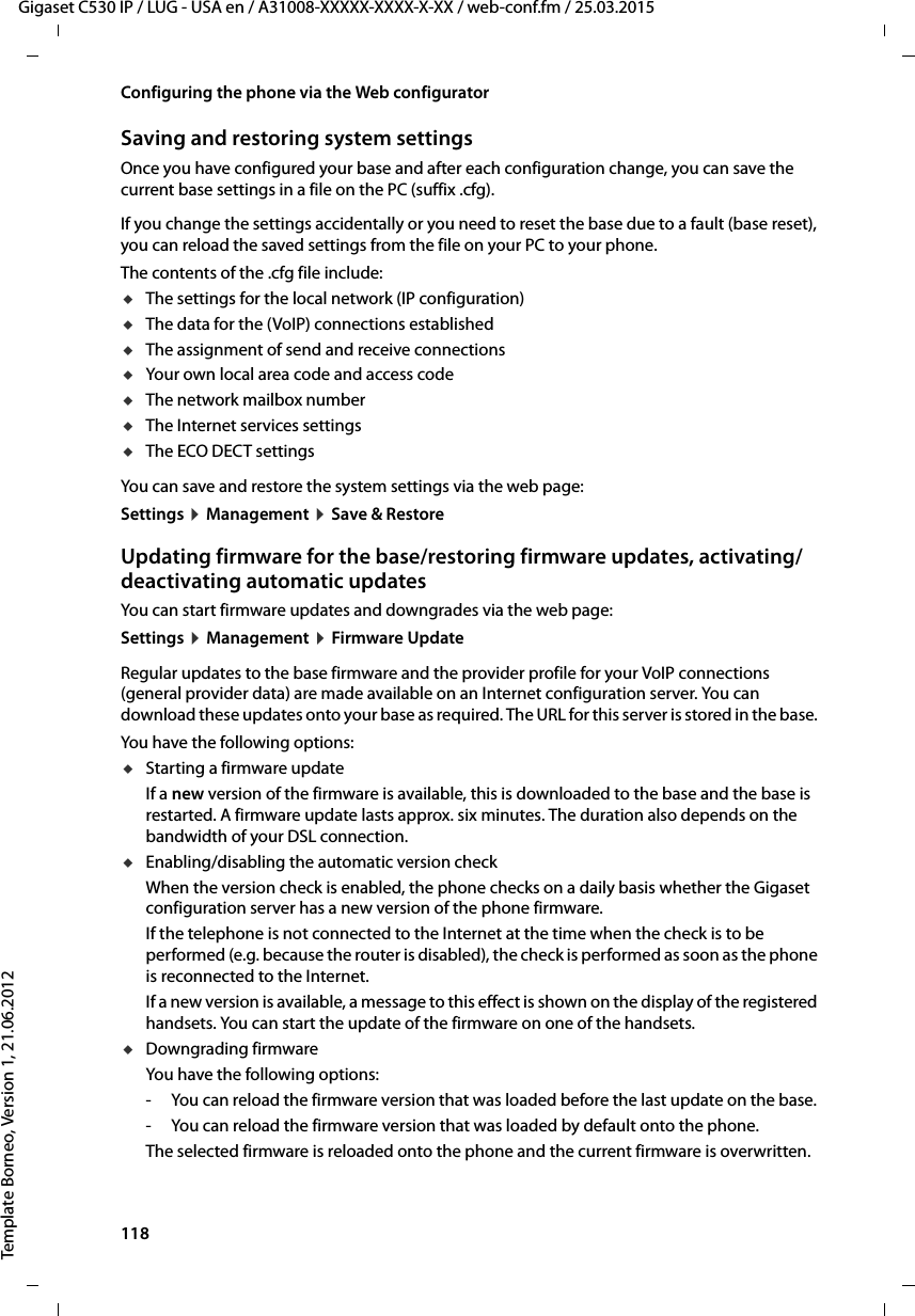 118  Gigaset C530 IP / LUG - USA en / A31008-XXXXX-XXXX-X-XX / web-conf.fm / 25.03.2015Template Borneo, Version 1, 21.06.2012Configuring the phone via the Web configuratorSaving and restoring system settingsOnce you have configured your base and after each configuration change, you can save the current base settings in a file on the PC (suffix .cfg). If you change the settings accidentally or you need to reset the base due to a fault (base reset), you can reload the saved settings from the file on your PC to your phone.The contents of the .cfg file include: uThe settings for the local network (IP configuration) uThe data for the (VoIP) connections established uThe assignment of send and receive connections uYour own local area code and access code uThe network mailbox numberuThe Internet services settings uThe ECO DECT settingsYou can save and restore the system settings via the web page: Settings ¤Management ¤Save &amp; Restore Updating firmware for the base/restoring firmware updates, activating/deactivating automatic updates You can start firmware updates and downgrades via the web page: Settings ¤Management ¤Firmware UpdateRegular updates to the base firmware and the provider profile for your VoIP connections (general provider data) are made available on an Internet configuration server. You can download these updates onto your base as required. The URL for this server is stored in the base. You have the following options: uStarting a firmware updateIf a new version of the firmware is available, this is downloaded to the base and the base is restarted. A firmware update lasts approx. six minutes. The duration also depends on the bandwidth of your DSL connection. uEnabling/disabling the automatic version checkWhen the version check is enabled, the phone checks on a daily basis whether the Gigaset configuration server has a new version of the phone firmware. If the telephone is not connected to the Internet at the time when the check is to be performed (e.g. because the router is disabled), the check is performed as soon as the phone is reconnected to the Internet. If a new version is available, a message to this effect is shown on the display of the registered handsets. You can start the update of the firmware on one of the handsets. uDowngrading firmware You have the following options:- You can reload the firmware version that was loaded before the last update on the base. - You can reload the firmware version that was loaded by default onto the phone. The selected firmware is reloaded onto the phone and the current firmware is overwritten.