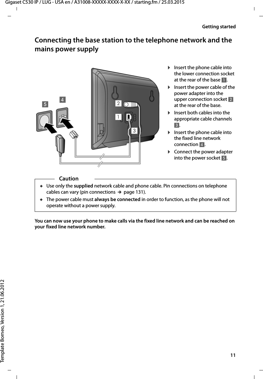  11Gigaset C530 IP / LUG - USA en / A31008-XXXXX-XXXX-X-XX / starting.fm / 25.03.2015Template Borneo, Version 1, 21.06.2012Getting startedConnecting the base station to the telephone network and the mains power supply You can now use your phone to make calls via the fixed line network and can be reached on your fixed line network number. ¤Insert the phone cable into the lower connection socket at the rear of the base 1. ¤Insert the power cable of the power adapter into the upper connection socket 2 at the rear of the base.¤Insert both cables into the appropriate cable channels 3. ¤Insert the phone cable into the fixed line network connection 4.¤Connect the power adapter into the power socket 5. 15234CautionuUse only the supplied network cable and phone cable. Pin connections on telephone cables can vary (pin connections ¢page 131).uThe power cable must always be connected in order to function, as the phone will not operate without a power supply.