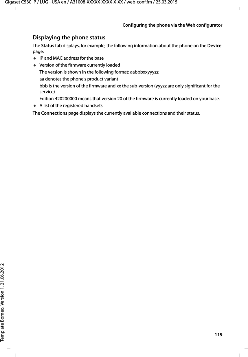  119Gigaset C530 IP / LUG - USA en / A31008-XXXXX-XXXX-X-XX / web-conf.fm / 25.03.2015Template Borneo, Version 1, 21.06.2012Configuring the phone via the Web configuratorDisplaying the phone statusThe Status tab displays, for example, the following information about the phone on the Device page:uIP and MAC address for the base uVersion of the firmware currently loadedThe version is shown in the following format: aabbbxxyyyzzaa denotes the phone&apos;s product variant bbb is the version of the firmware and xx the sub-version (yyyzz are only significant for the service)Edition 420200000 means that version 20 of the firmware is currently loaded on your base. uA list of the registered handsets The Connections page displays the currently available connections and their status. 