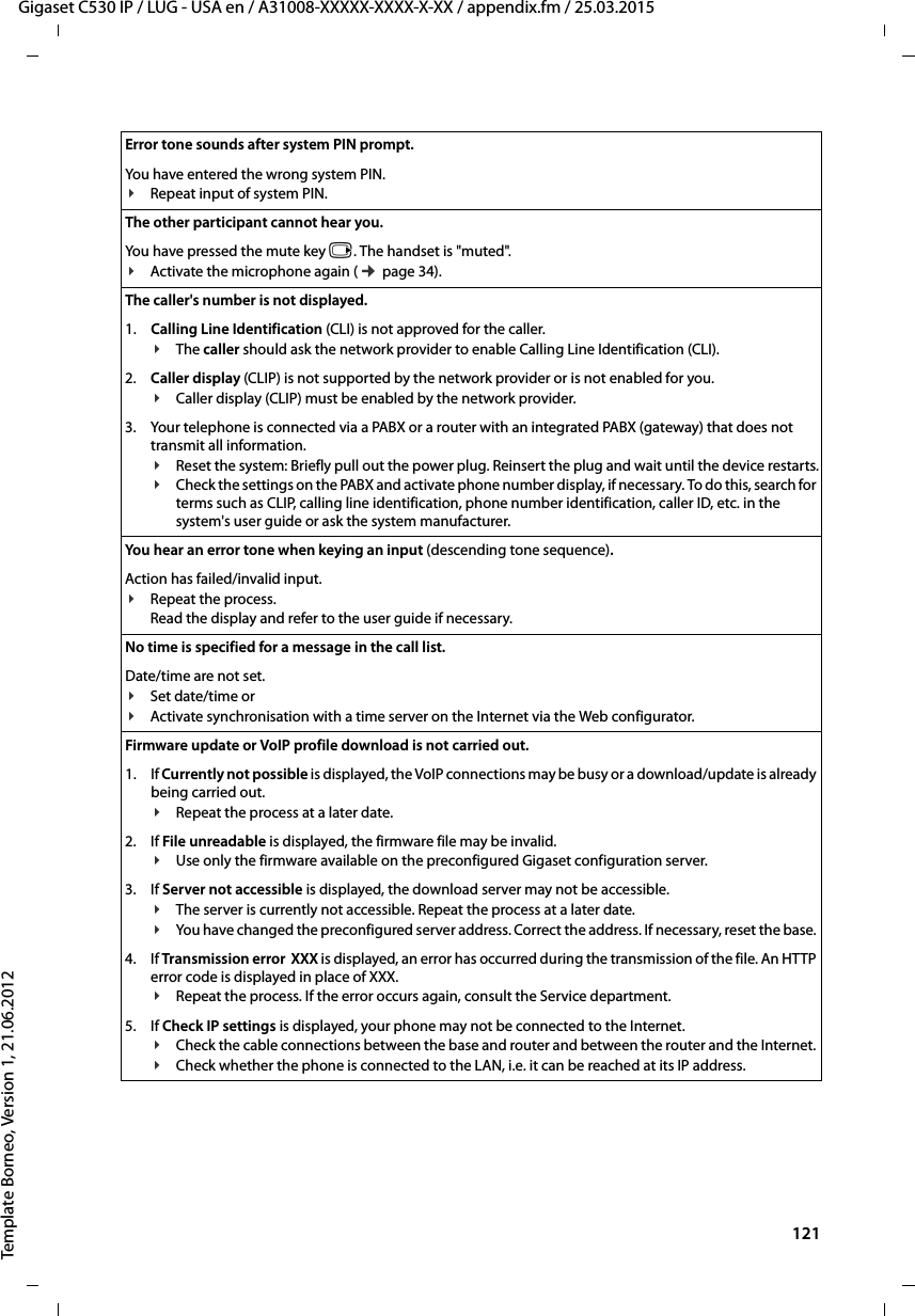  121Gigaset C530 IP / LUG - USA en / A31008-XXXXX-XXXX-X-XX / appendix.fm / 25.03.2015Template Borneo, Version 1, 21.06.2012Error tone sounds after system PIN prompt.You have entered the wrong system PIN.¥Repeat input of system PIN. The other participant cannot hear you. You have pressed the mute key v. The handset is &quot;muted&quot;.¥Activate the microphone again (¢page 34).The caller&apos;s number is not displayed.1. Calling Line Identification (CLI) is not approved for the caller.¥The caller should ask the network provider to enable Calling Line Identification (CLI).2. Caller display (CLIP) is not supported by the network provider or is not enabled for you.¥Caller display (CLIP) must be enabled by the network provider.3. Your telephone is connected via a PABX or a router with an integrated PABX (gateway) that does not transmit all information.¥Reset the system: Briefly pull out the power plug. Reinsert the plug and wait until the device restarts.¥Check the settings on the PABX and activate phone number display, if necessary. To do this, search for terms such as CLIP, calling line identification, phone number identification, caller ID, etc. in the system&apos;s user guide or ask the system manufacturer. You hear an error tone when keying an input (descending tone sequence).Action has failed/invalid input. ¥Repeat the process. Read the display and refer to the user guide if necessary.No time is specified for a message in the call list. Date/time are not set.¥Set date/time or ¥Activate synchronisation with a time server on the Internet via the Web configurator. Firmware update or VoIP profile download is not carried out.1. If Currently not possible is displayed, the VoIP connections may be busy or a download/update is already being carried out.¥Repeat the process at a later date.2. If File unreadable is displayed, the firmware file may be invalid. ¥Use only the firmware available on the preconfigured Gigaset configuration server.3. If Server not accessible is displayed, the download server may not be accessible. ¥The server is currently not accessible. Repeat the process at a later date. ¥You have changed the preconfigured server address. Correct the address. If necessary, reset the base. 4. If Transmission error  XXX is displayed, an error has occurred during the transmission of the file. An HTTP error code is displayed in place of XXX. ¥Repeat the process. If the error occurs again, consult the Service department. 5. If Check IP settings is displayed, your phone may not be connected to the Internet.¥Check the cable connections between the base and router and between the router and the Internet. ¥Check whether the phone is connected to the LAN, i.e. it can be reached at its IP address. 