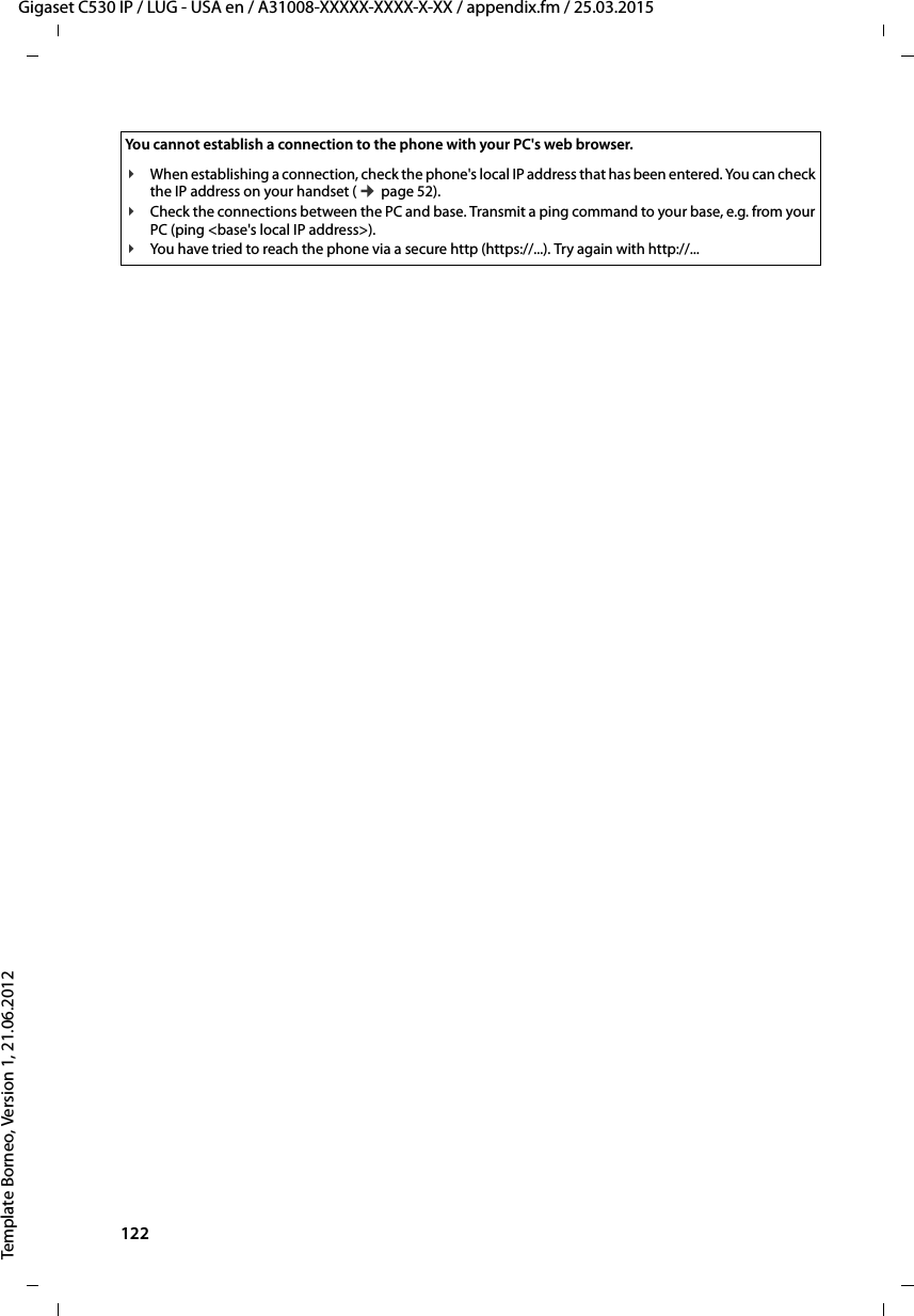 122  Gigaset C530 IP / LUG - USA en / A31008-XXXXX-XXXX-X-XX / appendix.fm / 25.03.2015Template Borneo, Version 1, 21.06.2012You cannot establish a connection to the phone with your PC&apos;s web browser.¥When establishing a connection, check the phone&apos;s local IP address that has been entered. You can check the IP address on your handset (¢page 52). ¥Check the connections between the PC and base. Transmit a ping command to your base, e.g. from your PC (ping &lt;base&apos;s local IP address&gt;). ¥You have tried to reach the phone via a secure http (https://...). Try again with http://... 