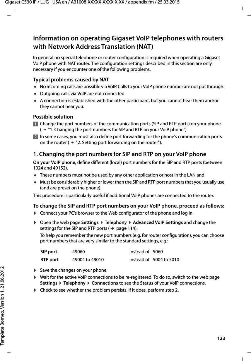  123Gigaset C530 IP / LUG - USA en / A31008-XXXXX-XXXX-X-XX / appendix.fm / 25.03.2015Template Borneo, Version 1, 21.06.2012Information on operating Gigaset VoIP telephones with routers with Network Address Translation (NAT)In general no special telephone or router configuration is required when operating a Gigaset VoIP phone with NAT router. The configuration settings described in this section are only necessary if you encounter one of the following problems.Typical problems caused by NAT uNo incoming calls are possible via VoIP. Calls to your VoIP phone number are not put through. uOutgoing calls via VoIP are not connected.uA connection is established with the other participant, but you cannot hear them and/or they cannot hear you.Possible solution1Change the port numbers of the communication ports (SIP and RTP ports) on your phone ( £&quot;1. Changing the port numbers for SIP and RTP on your VoIP phone&quot;).2In some cases, you must also define port forwarding for the phone&apos;s communication ports on the router ( £&quot;2. Setting port forwarding on the router&quot;). 1. Changing the port numbers for SIP and RTP on your VoIP phoneOn your VoIP phone, define different (local) port numbers for the SIP and RTP ports (between 1024 and 49152). uThese numbers must not be used by any other application or host in the LAN anduMust be considerably higher or lower than the SIP and RTP port numbers that you usually use (and are preset on the phone). This procedure is particularly useful if additional VoIP phones are connected to the router.To change the SIP and RTP port numbers on your VoIP phone, proceed as follows:¤Connect your PC&apos;s browser to the Web configurator of the phone and log in.¤Open the web page Settings ¤Telephony ¤Advanced VoIP Settings and change the settings for the SIP and RTP ports (¢page 114). To help you remember the new port numbers (e.g. for router configuration), you can choose port numbers that are very similar to the standard settings, e.g.:¤Save the changes on your phone. ¤Wait for the active VoIP connections to be re-registered. To do so, switch to the web page Settings ¤Telephony ¤Connections to see the Status of your VoIP connections.¤Check to see whether the problem persists. If it does, perform step 2. SIP port 49060 instead of 5060RTP port 49004 to 49010 instead of 5004 to 5010