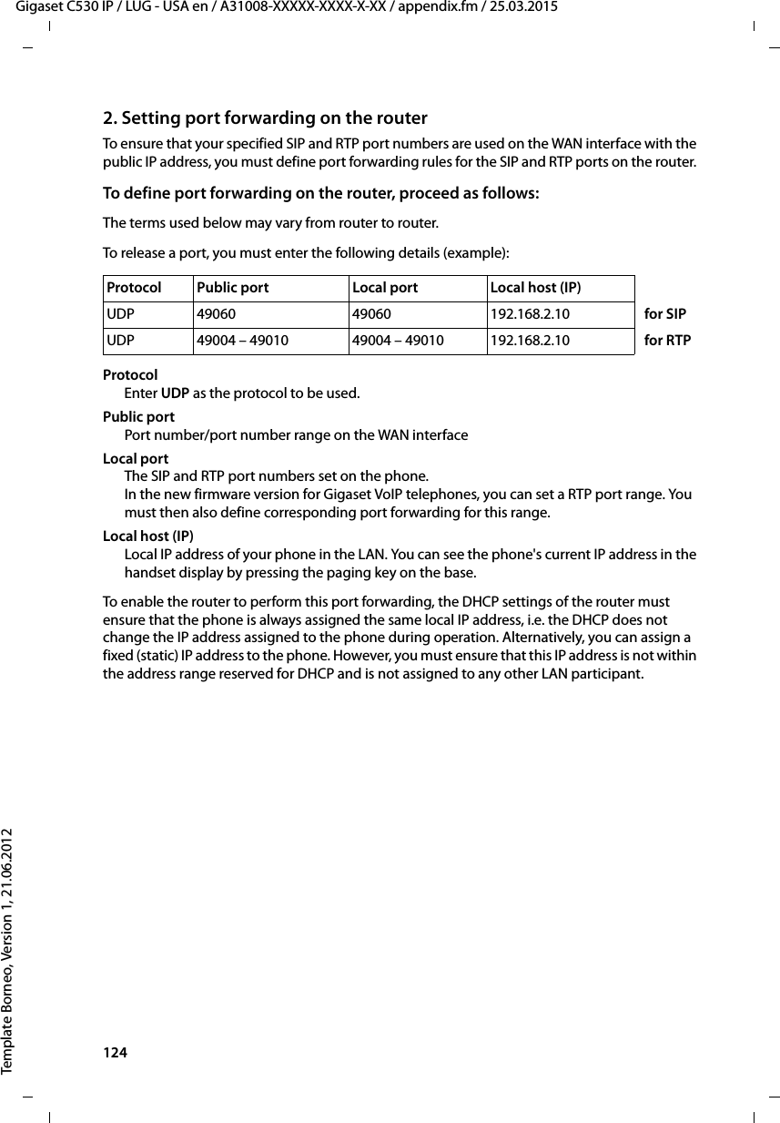 124  Gigaset C530 IP / LUG - USA en / A31008-XXXXX-XXXX-X-XX / appendix.fm / 25.03.2015Template Borneo, Version 1, 21.06.20122. Setting port forwarding on the routerTo ensure that your specified SIP and RTP port numbers are used on the WAN interface with the public IP address, you must define port forwarding rules for the SIP and RTP ports on the router. To define port forwarding on the router, proceed as follows:The terms used below may vary from router to router. To release a port, you must enter the following details (example):Protocol Enter UDP as the protocol to be used.Public portPort number/port number range on the WAN interfaceLocal portThe SIP and RTP port numbers set on the phone.In the new firmware version for Gigaset VoIP telephones, you can set a RTP port range. You must then also define corresponding port forwarding for this range.Local host (IP)Local IP address of your phone in the LAN. You can see the phone&apos;s current IP address in the handset display by pressing the paging key on the base. To enable the router to perform this port forwarding, the DHCP settings of the router must ensure that the phone is always assigned the same local IP address, i.e. the DHCP does not change the IP address assigned to the phone during operation. Alternatively, you can assign a fixed (static) IP address to the phone. However, you must ensure that this IP address is not within the address range reserved for DHCP and is not assigned to any other LAN participant. Protocol  Public port  Local port  Local host (IP)UDP 49060 49060 192.168.2.10 for SIPUDP 49004 – 49010 49004 – 49010 192.168.2.10 for RTP