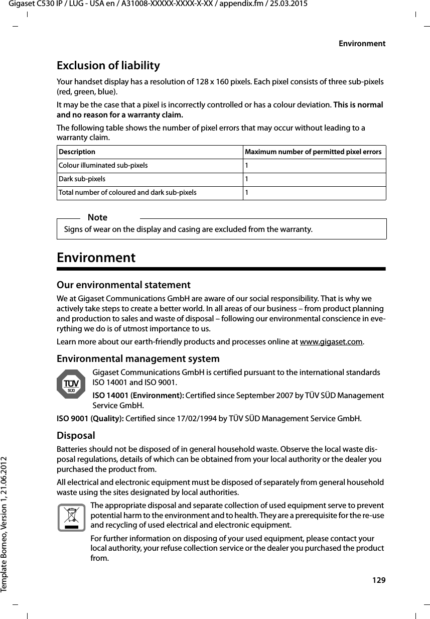  129Gigaset C530 IP / LUG - USA en / A31008-XXXXX-XXXX-X-XX / appendix.fm / 25.03.2015Template Borneo, Version 1, 21.06.2012EnvironmentExclusion of liabilityYour handset display has a resolution of 128 x 160 pixels. Each pixel consists of three sub-pixels (red, green, blue). It may be the case that a pixel is incorrectly controlled or has a colour deviation. This is normal and no reason for a warranty claim. The following table shows the number of pixel errors that may occur without leading to a warranty claim. EnvironmentOur environmental statementWe at Gigaset Communications GmbH are aware of our social responsibility. That is why we actively take steps to create a better world. In all areas of our business – from product planning and production to sales and waste of disposal – following our environmental conscience in eve-rything we do is of utmost importance to us.Learn more about our earth-friendly products and processes online at www.gigaset.com.Environmental management systemGigaset Communications GmbH is certified pursuant to the international standards ISO 14001 and ISO 9001.ISO 14001 (Environment): Certified since September 2007 by TÜV SÜD Management Service GmbH.ISO 9001 (Quality): Certified since 17/02/1994 by TÜV SÜD Management Service GmbH.DisposalBatteries should not be disposed of in general household waste. Observe the local waste dis-posal regulations, details of which can be obtained from your local authority or the dealer you purchased the product from.All electrical and electronic equipment must be disposed of separately from general household waste using the sites designated by local authorities.The appropriate disposal and separate collection of used equipment serve to prevent potential harm to the environment and to health. They are a prerequisite for the re-use and recycling of used electrical and electronic equipment.For further information on disposing of your used equipment, please contact your local authority, your refuse collection service or the dealer you purchased the product from.Description Maximum number of permitted pixel errorsColour illuminated sub-pixels 1Dark sub-pixels 1Total number of coloured and dark sub-pixels 1NoteSigns of wear on the display and casing are excluded from the warranty.