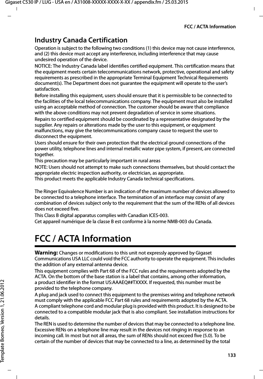  133Gigaset C530 IP / LUG - USA en / A31008-XXXXX-XXXX-X-XX / appendix.fm / 25.03.2015Template Borneo, Version 1, 21.06.2012FCC / ACTA InformationIndustry Canada CertificationOperation is subject to the following two conditions (1) this device may not cause interference, and (2) this device must accept any interference, including interference that may cause undesired operation of the device.NOTICE: The Industry Canada label identifies certified equipment. This certification means that the equipment meets certain telecommunications network, protective, operational and safety requirements as prescribed in the appropriate Terminal Equipment Technical Requirements document(s). The Department does not guarantee the equipment will operate to the user’s satisfaction.Before installing this equipment, users should ensure that it is permissible to be connected to the facilities of the local telecommunications company. The equipment must also be installed using an acceptable method of connection. The customer should be aware that compliance with the above conditions may not prevent degradation of service in some situations.Repairs to certified equipment should be coordinated by a representative designated by the supplier. Any repairs or alterations made by the user to this equipment, or equipment malfunctions, may give the telecommunications company cause to request the user to disconnect the equipment.Users should ensure for their own protection that the electrical ground connections of the power utility, telephone lines and internal metallic water pipe system, if present, are connected together.This precaution may be particularly important in rural areasNOTE: Users should not attempt to make such connections themselves, but should contact the appropriate electric inspection authority, or electrician, as appropriate.This product meets the applicable Industry Canada technical specifications.The Ringer Equivalence Number is an indication of the maximum number of devices allowed to be connected to a telephone interface. The termination of an interface may consist of any combination of devices subject only to the requirement that the sum of the RENs of all devices does not exceed five.This Class B digital apparatus complies with Canadian ICES-003.Cet appareil numérique de la classe B est conforme à la norme NMB-003 du Canada.FCC / ACTA InformationWarning: Changes or modifications to this unit not expressly approved by Gigaset Communications USA LLC could void the FCC authority to operate the equipment. This includes the addition of any external antenna device.This equipment complies with Part 68 of the FCC rules and the requirements adopted by the ACTA. On the bottom of the base station is a label that contains, among other information, a product identifier in the format US:AAAEQ##TXXXX. If requested, this number must be provided to the telephone company.A plug and jack used to connect this equipment to the premises wiring and telephone network must comply with the applicable FCC Part 68 rules and requirements adopted by the ACTA. A compliant telephone cord and modular plug is provided with this product. It is designed to be connected to a compatible modular jack that is also compliant. See installation instructions for details.The REN is used to determine the number of devices that may be connected to a telephone line. Excessive RENs on a telephone line may result in the devices not ringing in response to an incoming call. In most but not all areas, the sum of RENs should not exceed five (5.0). To be certain of the number of devices that may be connected to a line, as determined by the total 