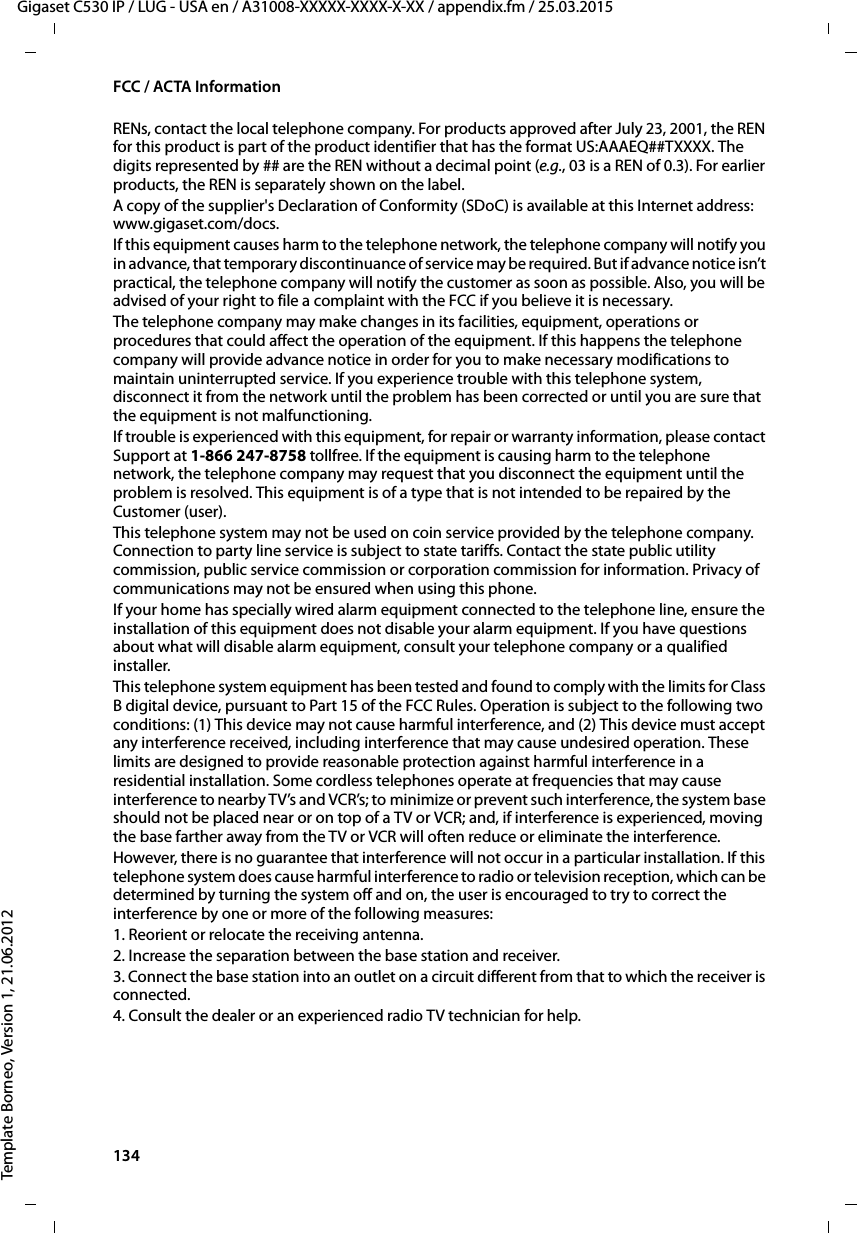 134  Gigaset C530 IP / LUG - USA en / A31008-XXXXX-XXXX-X-XX / appendix.fm / 25.03.2015Template Borneo, Version 1, 21.06.2012FCC / ACTA InformationRENs, contact the local telephone company. For products approved after July 23, 2001, the REN for this product is part of the product identifier that has the format US:AAAEQ##TXXXX. The digits represented by ## are the REN without a decimal point (e.g., 03 is a REN of 0.3). For earlier products, the REN is separately shown on the label.A copy of the supplier&apos;s Declaration of Conformity (SDoC) is available at this Internet address: www.gigaset.com/docs.If this equipment causes harm to the telephone network, the telephone company will notify you in advance, that temporary discontinuance of service may be required. But if advance notice isn’t practical, the telephone company will notify the customer as soon as possible. Also, you will be advised of your right to file a complaint with the FCC if you believe it is necessary.The telephone company may make changes in its facilities, equipment, operations or procedures that could affect the operation of the equipment. If this happens the telephone company will provide advance notice in order for you to make necessary modifications to maintain uninterrupted service. If you experience trouble with this telephone system, disconnect it from the network until the problem has been corrected or until you are sure that the equipment is not malfunctioning.If trouble is experienced with this equipment, for repair or warranty information, please contact Support at 1-866 247-8758 tollfree. If the equipment is causing harm to the telephone network, the telephone company may request that you disconnect the equipment until the problem is resolved. This equipment is of a type that is not intended to be repaired by the Customer (user).This telephone system may not be used on coin service provided by the telephone company. Connection to party line service is subject to state tariffs. Contact the state public utility commission, public service commission or corporation commission for information. Privacy of communications may not be ensured when using this phone.If your home has specially wired alarm equipment connected to the telephone line, ensure the installation of this equipment does not disable your alarm equipment. If you have questions about what will disable alarm equipment, consult your telephone company or a qualified installer.This telephone system equipment has been tested and found to comply with the limits for Class B digital device, pursuant to Part 15 of the FCC Rules. Operation is subject to the following two conditions: (1) This device may not cause harmful interference, and (2) This device must accept any interference received, including interference that may cause undesired operation. These limits are designed to provide reasonable protection against harmful interference in a residential installation. Some cordless telephones operate at frequencies that may cause interference to nearby TV’s and VCR’s; to minimize or prevent such interference, the system base should not be placed near or on top of a TV or VCR; and, if interference is experienced, moving the base farther away from the TV or VCR will often reduce or eliminate the interference. However, there is no guarantee that interference will not occur in a particular installation. If this telephone system does cause harmful interference to radio or television reception, which can be determined by turning the system off and on, the user is encouraged to try to correct the interference by one or more of the following measures:1. Reorient or relocate the receiving antenna.2. Increase the separation between the base station and receiver.3. Connect the base station into an outlet on a circuit different from that to which the receiver is connected.4. Consult the dealer or an experienced radio TV technician for help.