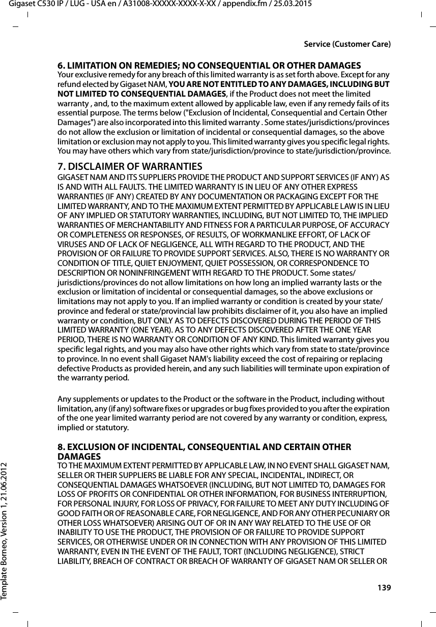  139Gigaset C530 IP / LUG - USA en / A31008-XXXXX-XXXX-X-XX / appendix.fm / 25.03.2015Template Borneo, Version 1, 21.06.2012Service (Customer Care)6. LIMITATION ON REMEDIES; NO CONSEQUENTIAL OR OTHER DAMAGESYour exclusive remedy for any breach of this limited warranty is as set forth above. Except for any refund elected by Gigaset NAM, YOU ARE NOT ENTITLED TO ANY DAMAGES, INCLUDING BUT NOT LIMITED TO CONSEQUENTIAL DAMAGES, if the Product does not meet the limited warranty , and, to the maximum extent allowed by applicable law, even if any remedy fails of its essential purpose. The terms below (&quot;Exclusion of Incidental, Consequential and Certain Other Damages&quot;) are also incorporated into this limited warranty . Some states/jurisdictions/provinces do not allow the exclusion or limitation of incidental or consequential damages, so the above limitation or exclusion may not apply to you. This limited warranty gives you specific legal rights. You may have others which vary from state/jurisdiction/province to state/jurisdiction/province.7. DISCLAIMER OF WARRANTIESGIGASET NAM AND ITS SUPPLIERS PROVIDE THE PRODUCT AND SUPPORT SERVICES (IF ANY) AS IS AND WITH ALL FAULTS. THE LIMITED WARRANTY IS IN LIEU OF ANY OTHER EXPRESS WARRANTIES (IF ANY) CREATED BY ANY DOCUMENTATION OR PACKAGING EXCEPT FOR THE LIMITED WARRANTY, AND TO THE MAXIMUM EXTENT PERMITTED BY APPLICABLE LAW IS IN LIEU OF ANY IMPLIED OR STATUTORY WARRANTIES, INCLUDING, BUT NOT LIMITED TO, THE IMPLIED WARRANTIES OF MERCHANTABILITY AND FITNESS FOR A PARTICULAR PURPOSE, OF ACCURACY OR COMPLETENESS OR RESPONSES, OF RESULTS, OF WORKMANLIKE EFFORT, OF LACK OF VIRUSES AND OF LACK OF NEGLIGENCE, ALL WITH REGARD TO THE PRODUCT, AND THE PROVISION OF OR FAILURE TO PROVIDE SUPPORT SERVICES. ALSO, THERE IS NO WARRANTY OR CONDITION OF TITLE, QUIET ENJOYMENT, QUIET POSSESSION, OR CORRESPONDENCE TO DESCRIPTION OR NONINFRINGEMENT WITH REGARD TO THE PRODUCT. Some states/jurisdictions/provinces do not allow limitations on how long an implied warranty lasts or the exclusion or limitation of incidental or consequential damages, so the above exclusions or limitations may not apply to you. If an implied warranty or condition is created by your state/province and federal or state/provincial law prohibits disclaimer of it, you also have an implied warranty or condition, BUT ONLY AS TO DEFECTS DISCOVERED DURING THE PERIOD OF THIS LIMITED WARRANTY (ONE YEAR). AS TO ANY DEFECTS DISCOVERED AFTER THE ONE YEAR PERIOD, THERE IS NO WARRANTY OR CONDITION OF ANY KIND. This limited warranty gives you specific legal rights, and you may also have other rights which vary from state to state/province to province. In no event shall Gigaset NAM&apos;s liability exceed the cost of repairing or replacing defective Products as provided herein, and any such liabilities will terminate upon expiration of the warranty period.Any supplements or updates to the Product or the software in the Product, including without limitation, any (if any) software fixes or upgrades or bug fixes provided to you after the expiration of the one year limited warranty period are not covered by any warranty or condition, express, implied or statutory.8. EXCLUSION OF INCIDENTAL, CONSEQUENTIAL AND CERTAIN OTHER DAMAGESTO THE MAXIMUM EXTENT PERMITTED BY APPLICABLE LAW, IN NO EVENT SHALL GIGASET NAM, SELLER OR THEIR SUPPLIERS BE LIABLE FOR ANY SPECIAL, INCIDENTAL, INDIRECT, OR CONSEQUENTIAL DAMAGES WHATSOEVER (INCLUDING, BUT NOT LIMITED TO, DAMAGES FOR LOSS OF PROFITS OR CONFIDENTIAL OR OTHER INFORMATION, FOR BUSINESS INTERRUPTION, FOR PERSONAL INJURY, FOR LOSS OF PRIVACY, FOR FAILURE TO MEET ANY DUTY INCLUDING OF GOOD FAITH OR OF REASONABLE CARE, FOR NEGLIGENCE, AND FOR ANY OTHER PECUNIARY OR OTHER LOSS WHATSOEVER) ARISING OUT OF OR IN ANY WAY RELATED TO THE USE OF OR INABILITY TO USE THE PRODUCT, THE PROVISION OF OR FAILURE TO PROVIDE SUPPORT SERVICES, OR OTHERWISE UNDER OR IN CONNECTION WITH ANY PROVISION OF THIS LIMITED WARRANTY, EVEN IN THE EVENT OF THE FAULT, TORT (INCLUDING NEGLIGENCE), STRICT LIABILITY, BREACH OF CONTRACT OR BREACH OF WARRANTY OF GIGASET NAM OR SELLER OR 