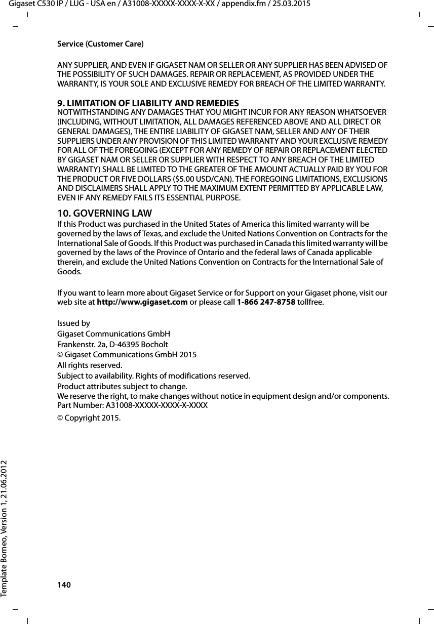 140  Gigaset C530 IP / LUG - USA en / A31008-XXXXX-XXXX-X-XX / appendix.fm / 25.03.2015Template Borneo, Version 1, 21.06.2012Service (Customer Care)ANY SUPPLIER, AND EVEN IF GIGASET NAM OR SELLER OR ANY SUPPLIER HAS BEEN ADVISED OF THE POSSIBILITY OF SUCH DAMAGES. REPAIR OR REPLACEMENT, AS PROVIDED UNDER THE WARRANTY, IS YOUR SOLE AND EXCLUSIVE REMEDY FOR BREACH OF THE LIMITED WARRANTY.9. LIMITATION OF LIABILITY AND REMEDIESNOTWITHSTANDING ANY DAMAGES THAT YOU MIGHT INCUR FOR ANY REASON WHATSOEVER (INCLUDING, WITHOUT LIMITATION, ALL DAMAGES REFERENCED ABOVE AND ALL DIRECT OR GENERAL DAMAGES), THE ENTIRE LIABILITY OF GIGASET NAM, SELLER AND ANY OF THEIR SUPPLIERS UNDER ANY PROVISION OF THIS LIMITED WARRANTY AND YOUR EXCLUSIVE REMEDY FOR ALL OF THE FOREGOING (EXCEPT FOR ANY REMEDY OF REPAIR OR REPLACEMENT ELECTED BY GIGASET NAM OR SELLER OR SUPPLIER WITH RESPECT TO ANY BREACH OF THE LIMITED WARRANTY) SHALL BE LIMITED TO THE GREATER OF THE AMOUNT ACTUALLY PAID BY YOU FOR THE PRODUCT OR FIVE DOLLARS ($5.00 USD/CAN). THE FOREGOING LIMITATIONS, EXCLUSIONS AND DISCLAIMERS SHALL APPLY TO THE MAXIMUM EXTENT PERMITTED BY APPLICABLE LAW, EVEN IF ANY REMEDY FAILS ITS ESSENTIAL PURPOSE.10. GOVERNING LAWIf this Product was purchased in the United States of America this limited warranty will be governed by the laws of Texas, and exclude the United Nations Convention on Contracts for the International Sale of Goods. If this Product was purchased in Canada this limited warranty will be governed by the laws of the Province of Ontario and the federal laws of Canada applicable therein, and exclude the United Nations Convention on Contracts for the International Sale of Goods.If you want to learn more about Gigaset Service or for Support on your Gigaset phone, visit our web site at http://www.gigaset.com or please call 1-866 247-8758 tollfree.Issued byGigaset Communications GmbHFrankenstr. 2a, D-46395 Bocholt© Gigaset Communications GmbH 2015All rights reserved.Subject to availability. Rights of modifications reserved.Product attributes subject to change.We reserve the right, to make changes without notice in equipment design and/or components.Part Number: A31008-XXXXX-XXXX-X-XXXX© Copyright 2015.