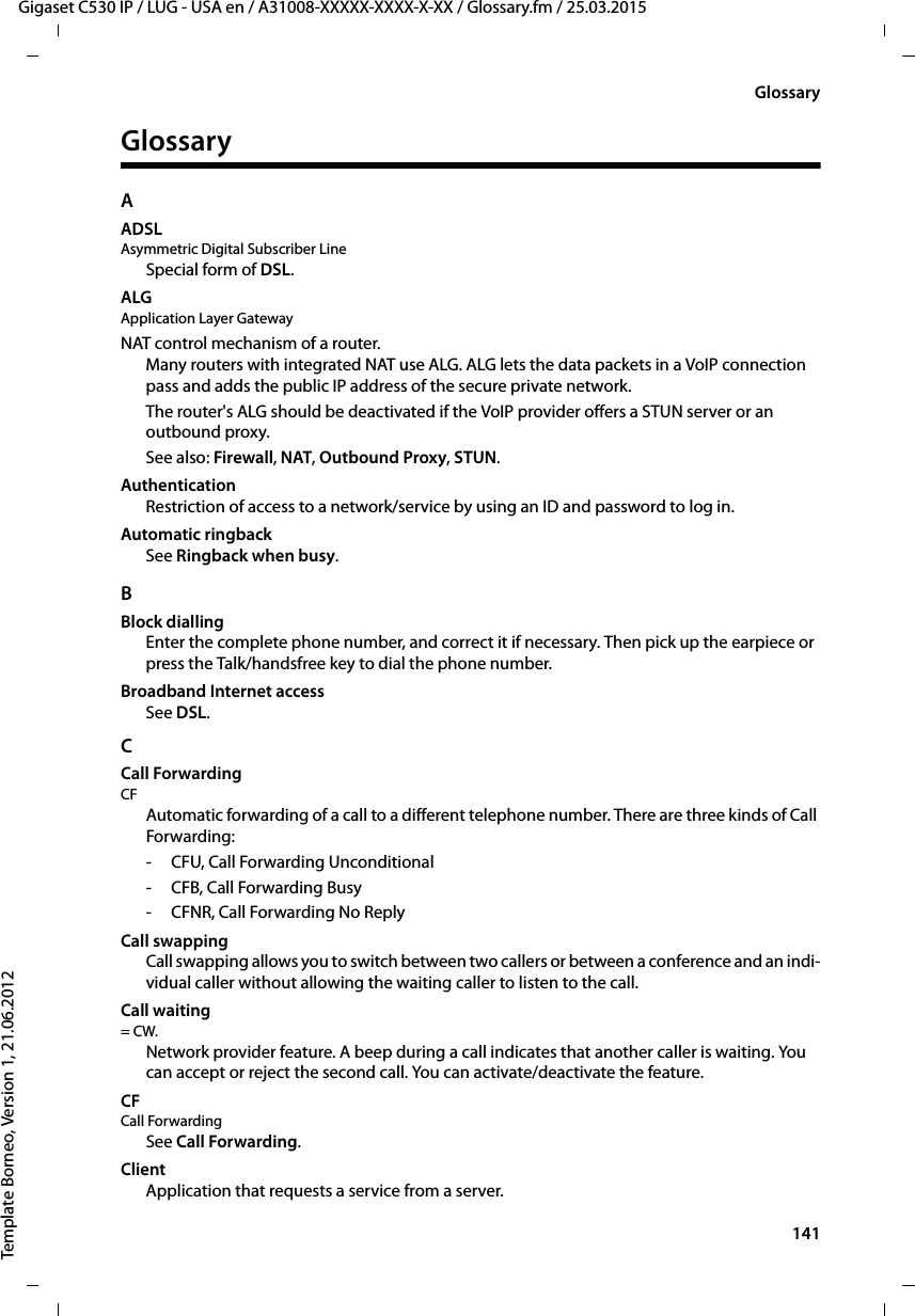  141Gigaset C530 IP / LUG - USA en / A31008-XXXXX-XXXX-X-XX / Glossary.fm / 25.03.2015Template Borneo, Version 1, 21.06.2012GlossaryGlossaryAADSLAsymmetric Digital Subscriber LineSpecial form of DSL.ALG Application Layer GatewayNAT control mechanism of a router. Many routers with integrated NAT use ALG. ALG lets the data packets in a VoIP connection pass and adds the public IP address of the secure private network. The router&apos;s ALG should be deactivated if the VoIP provider offers a STUN server or an outbound proxy. See also: Firewall, NAT, Outbound Proxy, STUN. AuthenticationRestriction of access to a network/service by using an ID and password to log in. Automatic ringbackSee Ringback when busy.BBlock diallingEnter the complete phone number, and correct it if necessary. Then pick up the earpiece or press the Talk/handsfree key to dial the phone number. Broadband Internet accessSee DSL.CCall ForwardingCF Automatic forwarding of a call to a different telephone number. There are three kinds of Call Forwarding: - CFU, Call Forwarding Unconditional-CFB, Call Forwarding Busy - CFNR, Call Forwarding No ReplyCall swappingCall swapping allows you to switch between two callers or between a conference and an indi-vidual caller without allowing the waiting caller to listen to the call.Call waiting = CW. Network provider feature. A beep during a call indicates that another caller is waiting. You can accept or reject the second call. You can activate/deactivate the feature.CF Call ForwardingSee Call Forwarding.ClientApplication that requests a service from a server.