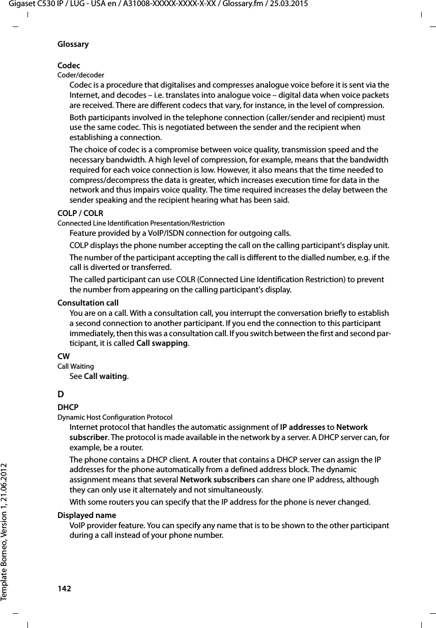 142  Gigaset C530 IP / LUG - USA en / A31008-XXXXX-XXXX-X-XX / Glossary.fm / 25.03.2015Template Borneo, Version 1, 21.06.2012GlossaryCodec Coder/decoderCodec is a procedure that digitalises and compresses analogue voice before it is sent via the Internet, and decodes – i.e. translates into analogue voice – digital data when voice packets are received. There are different codecs that vary, for instance, in the level of compression. Both participants involved in the telephone connection (caller/sender and recipient) must use the same codec. This is negotiated between the sender and the recipient when establishing a connection. The choice of codec is a compromise between voice quality, transmission speed and the necessary bandwidth. A high level of compression, for example, means that the bandwidth required for each voice connection is low. However, it also means that the time needed to compress/decompress the data is greater, which increases execution time for data in the network and thus impairs voice quality. The time required increases the delay between the sender speaking and the recipient hearing what has been said. COLP / COLRConnected Line Identification Presentation/RestrictionFeature provided by a VoIP/ISDN connection for outgoing calls.COLP displays the phone number accepting the call on the calling participant&apos;s display unit. The number of the participant accepting the call is different to the dialled number, e.g. if the call is diverted or transferred. The called participant can use COLR (Connected Line Identification Restriction) to prevent the number from appearing on the calling participant&apos;s display. Consultation callYou are on a call. With a consultation call, you interrupt the conversation briefly to establish a second connection to another participant. If you end the connection to this participant immediately, then this was a consultation call. If you switch between the first and second par-ticipant, it is called Call swapping.CW Call WaitingSee Call waiting.DDHCP Dynamic Host Configuration ProtocolInternet protocol that handles the automatic assignment of IP addresses to Network subscriber. The protocol is made available in the network by a server. A DHCP server can, for example, be a router.The phone contains a DHCP client. A router that contains a DHCP server can assign the IP addresses for the phone automatically from a defined address block. The dynamic assignment means that several Network subscribers can share one IP address, although they can only use it alternately and not simultaneously.With some routers you can specify that the IP address for the phone is never changed.Displayed nameVoIP provider feature. You can specify any name that is to be shown to the other participant during a call instead of your phone number.