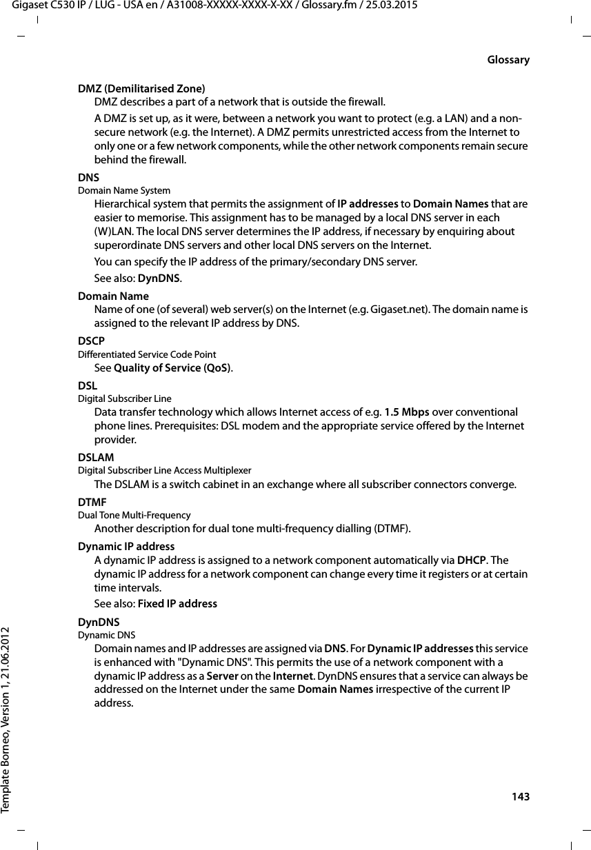  143Gigaset C530 IP / LUG - USA en / A31008-XXXXX-XXXX-X-XX / Glossary.fm / 25.03.2015Template Borneo, Version 1, 21.06.2012GlossaryDMZ (Demilitarised Zone)DMZ describes a part of a network that is outside the firewall.A DMZ is set up, as it were, between a network you want to protect (e.g. a LAN) and a non-secure network (e.g. the Internet). A DMZ permits unrestricted access from the Internet to only one or a few network components, while the other network components remain secure behind the firewall.DNS Domain Name SystemHierarchical system that permits the assignment of IP addresses to Domain Names that are easier to memorise. This assignment has to be managed by a local DNS server in each (W)LAN. The local DNS server determines the IP address, if necessary by enquiring about superordinate DNS servers and other local DNS servers on the Internet. You can specify the IP address of the primary/secondary DNS server. See also: DynDNS.Domain NameName of one (of several) web server(s) on the Internet (e.g. Gigaset.net). The domain name is assigned to the relevant IP address by DNS.DSCP Differentiated Service Code PointSee Quality of Service (QoS).DSL Digital Subscriber LineData transfer technology which allows Internet access of e.g. 1.5 Mbps over conventional phone lines. Prerequisites: DSL modem and the appropriate service offered by the Internet provider.DSLAM Digital Subscriber Line Access MultiplexerThe DSLAM is a switch cabinet in an exchange where all subscriber connectors converge. DTMF Dual Tone Multi-FrequencyAnother description for dual tone multi-frequency dialling (DTMF).Dynamic IP addressA dynamic IP address is assigned to a network component automatically via DHCP. The dynamic IP address for a network component can change every time it registers or at certain time intervals.See also: Fixed IP addressDynDNS Dynamic DNSDomain names and IP addresses are assigned via DNS. For Dynamic IP addresses this service is enhanced with &quot;Dynamic DNS&quot;. This permits the use of a network component with a dynamic IP address as a Server on the Internet. DynDNS ensures that a service can always be addressed on the Internet under the same Domain Names irrespective of the current IP address.