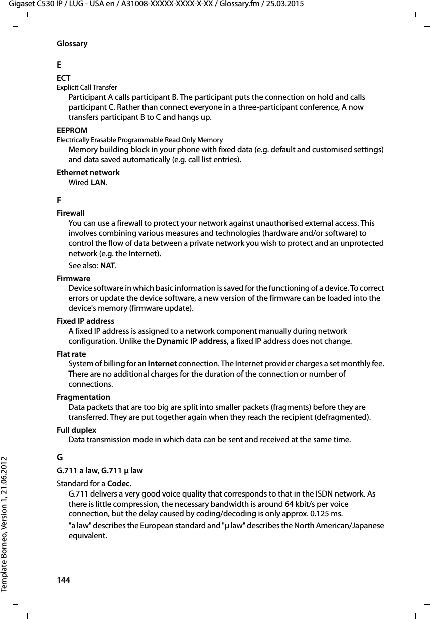 144  Gigaset C530 IP / LUG - USA en / A31008-XXXXX-XXXX-X-XX / Glossary.fm / 25.03.2015Template Borneo, Version 1, 21.06.2012GlossaryEECTExplicit Call TransferParticipant A calls participant B. The participant puts the connection on hold and calls participant C. Rather than connect everyone in a three-participant conference, A now transfers participant B to C and hangs up.EEPROM Electrically Erasable Programmable Read Only MemoryMemory building block in your phone with fixed data (e.g. default and customised settings) and data saved automatically (e.g. call list entries).Ethernet networkWired LAN.FFirewallYou can use a firewall to protect your network against unauthorised external access. This involves combining various measures and technologies (hardware and/or software) to control the flow of data between a private network you wish to protect and an unprotected network (e.g. the Internet). See also: NAT.FirmwareDevice software in which basic information is saved for the functioning of a device. To correct errors or update the device software, a new version of the firmware can be loaded into the device&apos;s memory (firmware update).Fixed IP addressA fixed IP address is assigned to a network component manually during network configuration. Unlike the Dynamic IP address, a fixed IP address does not change.Flat rateSystem of billing for an Internet connection. The Internet provider charges a set monthly fee. There are no additional charges for the duration of the connection or number of connections.FragmentationData packets that are too big are split into smaller packets (fragments) before they are transferred. They are put together again when they reach the recipient (defragmented). Full duplexData transmission mode in which data can be sent and received at the same time.GG.711 a law, G.711 μ law Standard for a Codec. G.711 delivers a very good voice quality that corresponds to that in the ISDN network. As there is little compression, the necessary bandwidth is around 64 kbit/s per voice connection, but the delay caused by coding/decoding is only approx. 0.125 ms. &quot;a law&quot; describes the European standard and &quot;μ law&quot; describes the North American/Japanese equivalent. 