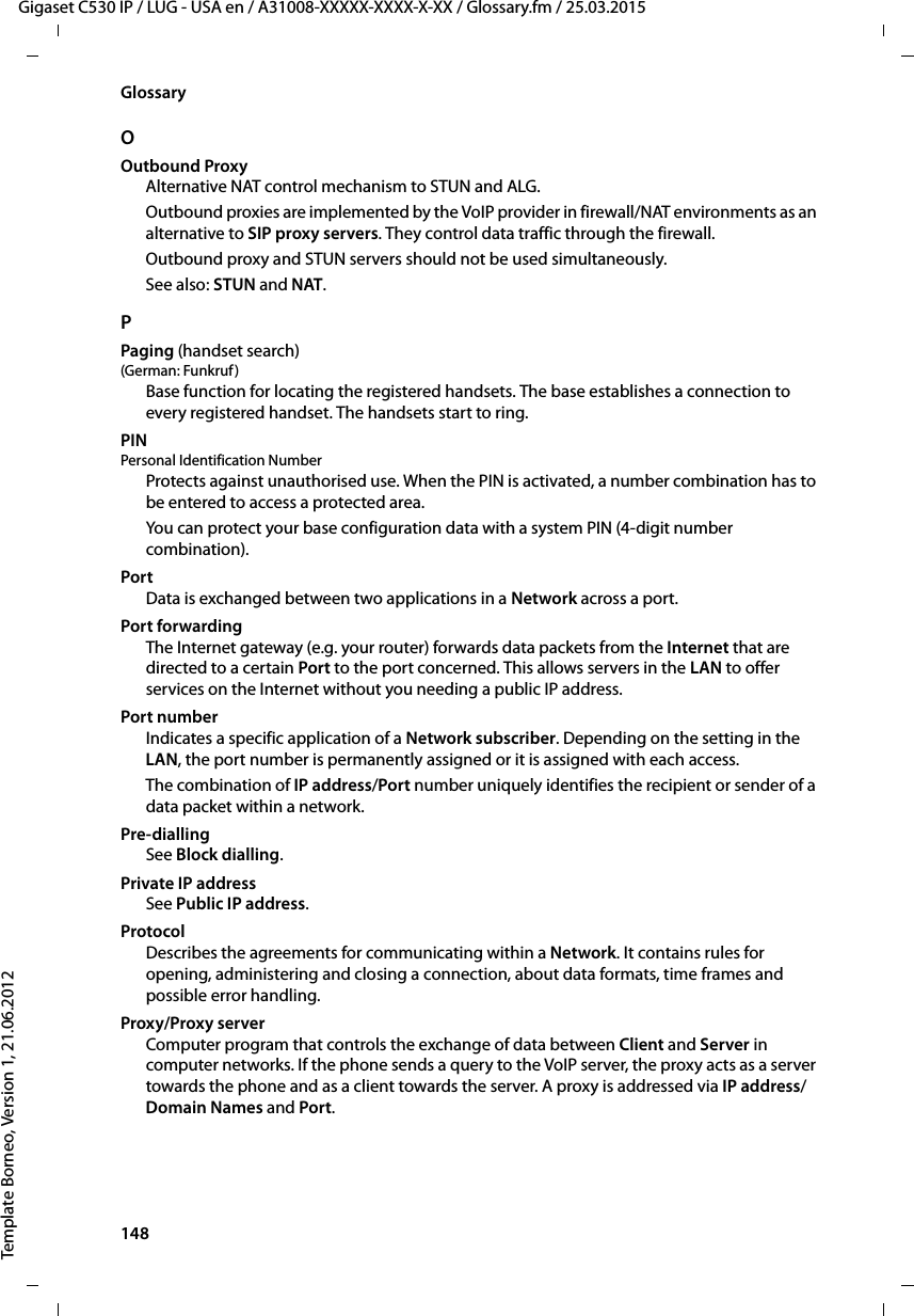 148  Gigaset C530 IP / LUG - USA en / A31008-XXXXX-XXXX-X-XX / Glossary.fm / 25.03.2015Template Borneo, Version 1, 21.06.2012GlossaryOOutbound ProxyAlternative NAT control mechanism to STUN and ALG. Outbound proxies are implemented by the VoIP provider in firewall/NAT environments as an alternative to SIP proxy servers. They control data traffic through the firewall. Outbound proxy and STUN servers should not be used simultaneously. See also: STUN and NAT. PPaging (handset search)(German: Funkruf ) Base function for locating the registered handsets. The base establishes a connection to every registered handset. The handsets start to ring. PIN Personal Identification NumberProtects against unauthorised use. When the PIN is activated, a number combination has to be entered to access a protected area. You can protect your base configuration data with a system PIN (4-digit number combination).PortData is exchanged between two applications in a Network across a port. Port forwardingThe Internet gateway (e.g. your router) forwards data packets from the Internet that are directed to a certain Port to the port concerned. This allows servers in the LAN to offer services on the Internet without you needing a public IP address.Port numberIndicates a specific application of a Network subscriber. Depending on the setting in the LAN, the port number is permanently assigned or it is assigned with each access.The combination of IP address/Port number uniquely identifies the recipient or sender of a data packet within a network. Pre-dialling See Block dialling.Private IP addressSee Public IP address.ProtocolDescribes the agreements for communicating within a Network. It contains rules for opening, administering and closing a connection, about data formats, time frames and possible error handling.Proxy/Proxy serverComputer program that controls the exchange of data between Client and Server in computer networks. If the phone sends a query to the VoIP server, the proxy acts as a server towards the phone and as a client towards the server. A proxy is addressed via IP address/Domain Names and Port. 