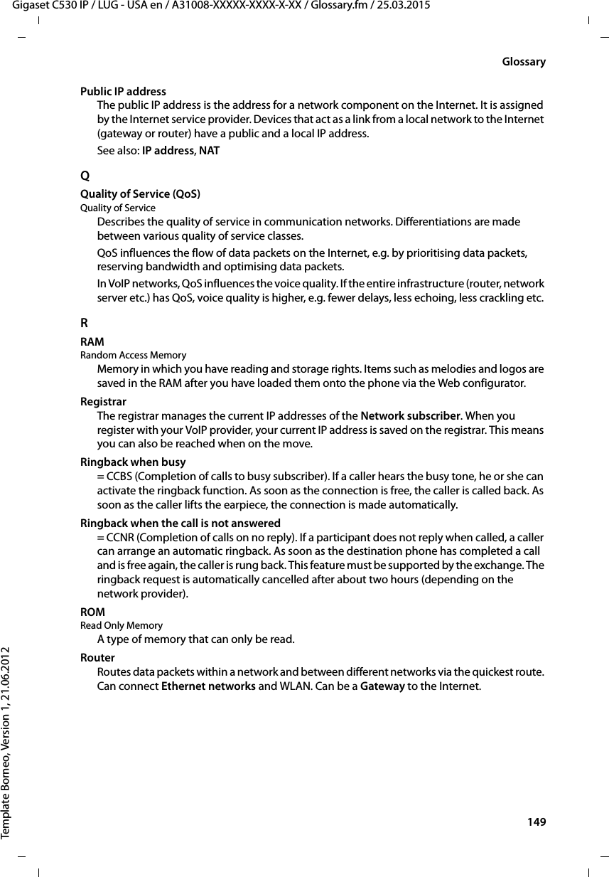  149Gigaset C530 IP / LUG - USA en / A31008-XXXXX-XXXX-X-XX / Glossary.fm / 25.03.2015Template Borneo, Version 1, 21.06.2012GlossaryPublic IP addressThe public IP address is the address for a network component on the Internet. It is assigned by the Internet service provider. Devices that act as a link from a local network to the Internet (gateway or router) have a public and a local IP address.See also: IP address, NAT QQuality of Service (QoS)Quality of ServiceDescribes the quality of service in communication networks. Differentiations are made between various quality of service classes. QoS influences the flow of data packets on the Internet, e.g. by prioritising data packets, reserving bandwidth and optimising data packets. In VoIP networks, QoS influences the voice quality. If the entire infrastructure (router, network server etc.) has QoS, voice quality is higher, e.g. fewer delays, less echoing, less crackling etc. RRAM Random Access MemoryMemory in which you have reading and storage rights. Items such as melodies and logos are saved in the RAM after you have loaded them onto the phone via the Web configurator.RegistrarThe registrar manages the current IP addresses of the Network subscriber. When you register with your VoIP provider, your current IP address is saved on the registrar. This means you can also be reached when on the move. Ringback when busy= CCBS (Completion of calls to busy subscriber). If a caller hears the busy tone, he or she can activate the ringback function. As soon as the connection is free, the caller is called back. As soon as the caller lifts the earpiece, the connection is made automatically.Ringback when the call is not answered= CCNR (Completion of calls on no reply). If a participant does not reply when called, a caller can arrange an automatic ringback. As soon as the destination phone has completed a call and is free again, the caller is rung back. This feature must be supported by the exchange. The ringback request is automatically cancelled after about two hours (depending on the network provider).ROM Read Only MemoryA type of memory that can only be read.RouterRoutes data packets within a network and between different networks via the quickest route. Can connect Ethernet networks and WLAN. Can be a Gateway to the Internet. 