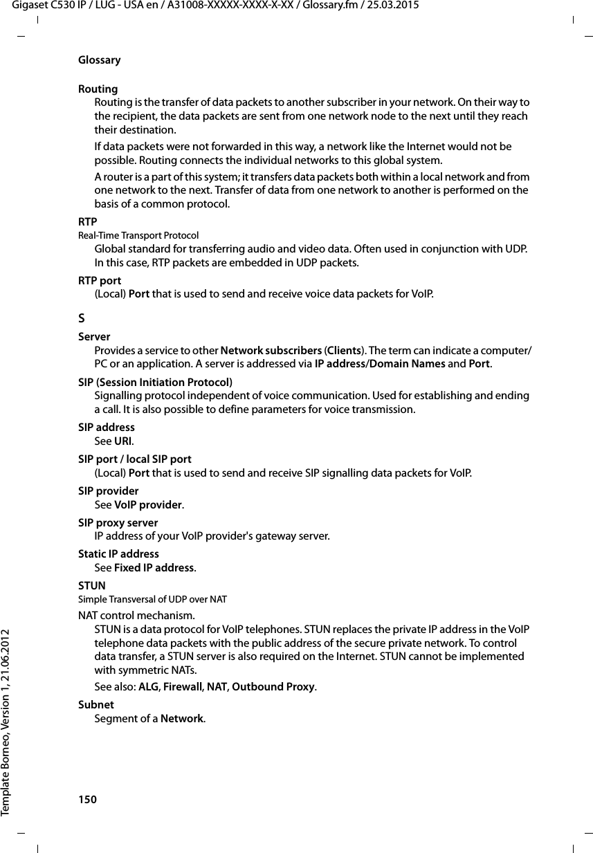 150  Gigaset C530 IP / LUG - USA en / A31008-XXXXX-XXXX-X-XX / Glossary.fm / 25.03.2015Template Borneo, Version 1, 21.06.2012GlossaryRoutingRouting is the transfer of data packets to another subscriber in your network. On their way to the recipient, the data packets are sent from one network node to the next until they reach their destination.If data packets were not forwarded in this way, a network like the Internet would not be possible. Routing connects the individual networks to this global system.A router is a part of this system; it transfers data packets both within a local network and from one network to the next. Transfer of data from one network to another is performed on the basis of a common protocol.RTP Real-Time Transport ProtocolGlobal standard for transferring audio and video data. Often used in conjunction with UDP. In this case, RTP packets are embedded in UDP packets.RTP port(Local) Port that is used to send and receive voice data packets for VoIP.SServerProvides a service to other Network subscribers (Clients). The term can indicate a computer/PC or an application. A server is addressed via IP address/Domain Names and Port. SIP (Session Initiation Protocol)Signalling protocol independent of voice communication. Used for establishing and ending a call. It is also possible to define parameters for voice transmission.SIP addressSee URI.SIP port / local SIP port(Local) Port that is used to send and receive SIP signalling data packets for VoIP.SIP providerSee VoIP provider.SIP proxy serverIP address of your VoIP provider&apos;s gateway server. Static IP addressSee Fixed IP address.STUN Simple Transversal of UDP over NATNAT control mechanism. STUN is a data protocol for VoIP telephones. STUN replaces the private IP address in the VoIP telephone data packets with the public address of the secure private network. To control data transfer, a STUN server is also required on the Internet. STUN cannot be implemented with symmetric NATs. See also: ALG, Firewall, NAT, Outbound Proxy. SubnetSegment of a Network.