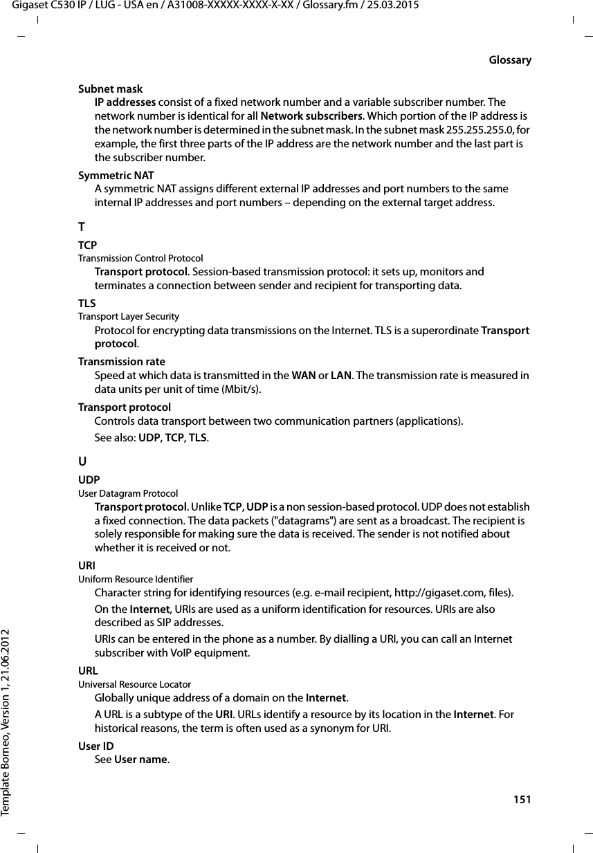  151Gigaset C530 IP / LUG - USA en / A31008-XXXXX-XXXX-X-XX / Glossary.fm / 25.03.2015Template Borneo, Version 1, 21.06.2012GlossarySubnet mask IP addresses consist of a fixed network number and a variable subscriber number. The network number is identical for all Network subscribers. Which portion of the IP address is the network number is determined in the subnet mask. In the subnet mask 255.255.255.0, for example, the first three parts of the IP address are the network number and the last part is the subscriber number.Symmetric NATA symmetric NAT assigns different external IP addresses and port numbers to the same internal IP addresses and port numbers – depending on the external target address. TTCP Transmission Control ProtocolTransport protocol. Session-based transmission protocol: it sets up, monitors and terminates a connection between sender and recipient for transporting data. TLS Transport Layer SecurityProtocol for encrypting data transmissions on the Internet. TLS is a superordinate Transport protocol. Transmission rateSpeed at which data is transmitted in the WAN or LAN. The transmission rate is measured in data units per unit of time (Mbit/s).Transport protocolControls data transport between two communication partners (applications). See also: UDP, TCP, TLS. UUDP User Datagram ProtocolTransport protocol. Unlike TCP, UDP is a non session-based protocol. UDP does not establish a fixed connection. The data packets (&quot;datagrams&quot;) are sent as a broadcast. The recipient is solely responsible for making sure the data is received. The sender is not notified about whether it is received or not. URI Uniform Resource IdentifierCharacter string for identifying resources (e.g. e-mail recipient, http://gigaset.com, files). On the Internet, URIs are used as a uniform identification for resources. URIs are also described as SIP addresses. URIs can be entered in the phone as a number. By dialling a URI, you can call an Internet subscriber with VoIP equipment.URL Universal Resource LocatorGlobally unique address of a domain on the Internet.A URL is a subtype of the URI. URLs identify a resource by its location in the Internet. For historical reasons, the term is often used as a synonym for URI. User IDSee User name.