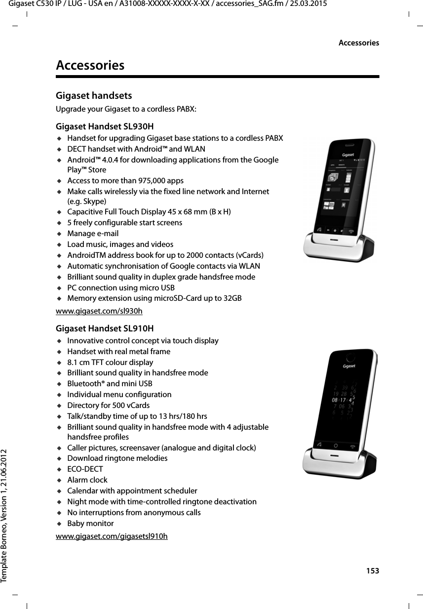  153Gigaset C530 IP / LUG - USA en / A31008-XXXXX-XXXX-X-XX / accessories_SAG.fm / 25.03.2015Template Borneo, Version 1, 21.06.2012AccessoriesAccessoriesGigaset handsetsUpgrade your Gigaset to a cordless PABX:Gigaset Handset SL930HuHandset for upgrading Gigaset base stations to a cordless PABXuDECT handset with Android™ and WLANuAndroid™ 4.0.4 for downloading applications from the Google Play™ StoreuAccess to more than 975,000 appsuMake calls wirelessly via the fixed line network and Internet (e.g. Skype)uCapacitive Full Touch Display 45 x 68 mm (B x H)u5 freely configurable start screensuManage e-mailuLoad music, images and videosuAndroidTM address book for up to 2000 contacts (vCards)uAutomatic synchronisation of Google contacts via WLANuBrilliant sound quality in duplex grade handsfree modeuPC connection using micro USBuMemory extension using microSD-Card up to 32GBwww.gigaset.com/sl930hGigaset Handset SL910HuInnovative control concept via touch displayuHandset with real metal frameu8.1 cm TFT colour displayuBrilliant sound quality in handsfree modeuBluetooth® and mini USBuIndividual menu configurationuDirectory for 500 vCardsuTalk/standby time of up to 13 hrs/180 hrsuBrilliant sound quality in handsfree mode with 4 adjustable handsfree profilesuCaller pictures, screensaver (analogue and digital clock)uDownload ringtone melodiesuECO-DECTuAlarm clockuCalendar with appointment scheduleruNight mode with time-controlled ringtone deactivationuNo interruptions from anonymous callsuBaby monitorwww.gigaset.com/gigasetsl910h