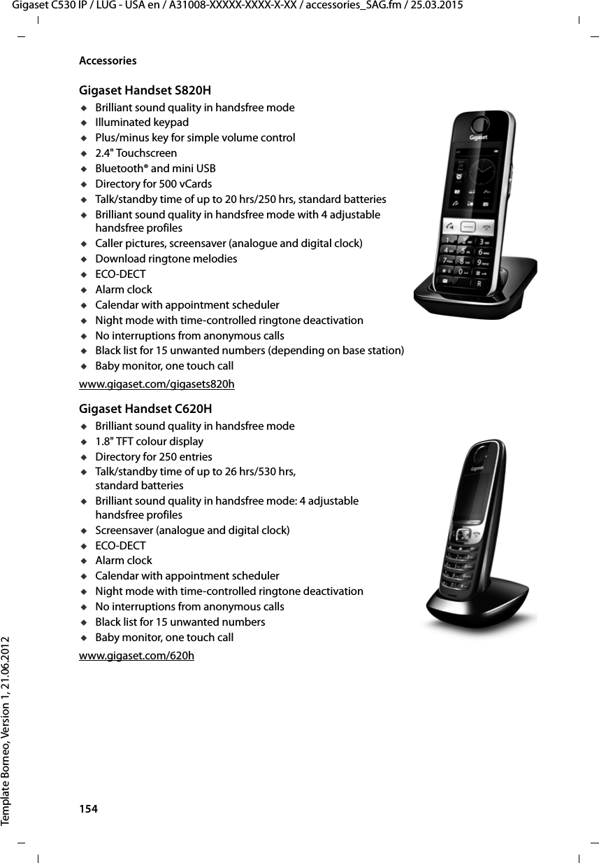 154  Gigaset C530 IP / LUG - USA en / A31008-XXXXX-XXXX-X-XX / accessories_SAG.fm / 25.03.2015Template Borneo, Version 1, 21.06.2012AccessoriesGigaset Handset S820HuBrilliant sound quality in handsfree modeuIlluminated keypaduPlus/minus key for simple volume controlu2.4&quot; TouchscreenuBluetooth® and mini USBuDirectory for 500 vCardsuTalk/standby time of up to 20 hrs/250 hrs, standard batteriesuBrilliant sound quality in handsfree mode with 4 adjustable handsfree profilesuCaller pictures, screensaver (analogue and digital clock)uDownload ringtone melodiesuECO-DECTuAlarm clockuCalendar with appointment scheduleruNight mode with time-controlled ringtone deactivationuNo interruptions from anonymous callsuBlack list for 15 unwanted numbers (depending on base station)uBaby monitor, one touch callwww.gigaset.com/gigasets820hGigaset Handset C620HuBrilliant sound quality in handsfree modeu1.8&quot; TFT colour displayuDirectory for 250 entriesuTalk/standby time of up to 26 hrs/530 hrs, standard batteriesuBrilliant sound quality in handsfree mode: 4 adjustable handsfree profilesuScreensaver (analogue and digital clock)uECO-DECTuAlarm clockuCalendar with appointment scheduleruNight mode with time-controlled ringtone deactivationuNo interruptions from anonymous callsuBlack list for 15 unwanted numbersuBaby monitor, one touch callwww.gigaset.com/620h