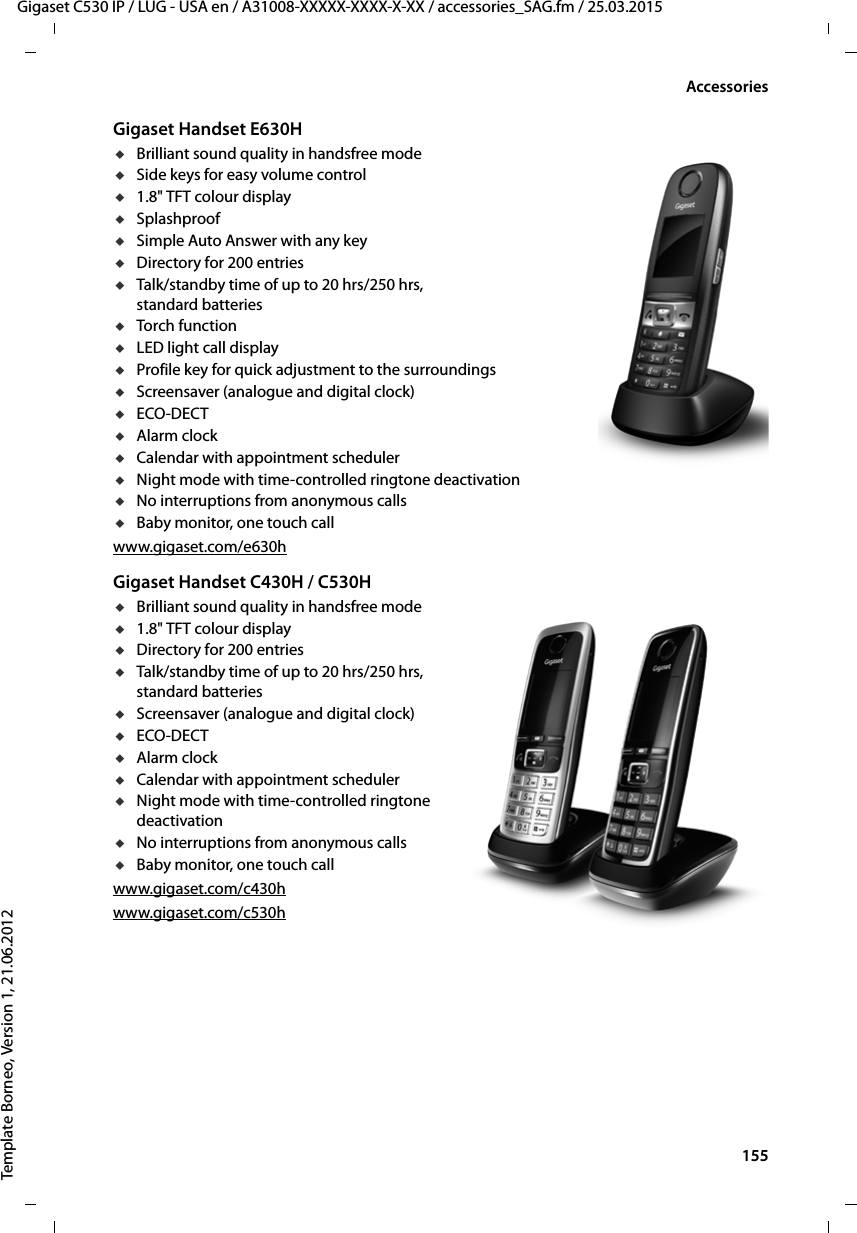  155Gigaset C530 IP / LUG - USA en / A31008-XXXXX-XXXX-X-XX / accessories_SAG.fm / 25.03.2015Template Borneo, Version 1, 21.06.2012AccessoriesGigaset Handset E630HuBrilliant sound quality in handsfree modeuSide keys for easy volume controlu1.8&quot; TFT colour displayuSplashproofuSimple Auto Answer with any keyuDirectory for 200 entriesuTalk/standby time of up to 20 hrs/250 hrs, standard batteriesuTorch functionuLED light call displayuProfile key for quick adjustment to the surroundingsuScreensaver (analogue and digital clock)uECO-DECTuAlarm clockuCalendar with appointment scheduleruNight mode with time-controlled ringtone deactivationuNo interruptions from anonymous callsuBaby monitor, one touch callwww.gigaset.com/e630hGigaset Handset C430H / C530HuBrilliant sound quality in handsfree modeu1.8&quot; TFT colour displayuDirectory for 200 entriesuTalk/standby time of up to 20 hrs/250 hrs, standard batteriesuScreensaver (analogue and digital clock)uECO-DECTuAlarm clockuCalendar with appointment scheduleruNight mode with time-controlled ringtone deactivationuNo interruptions from anonymous callsuBaby monitor, one touch callwww.gigaset.com/c430hwww.gigaset.com/c530h