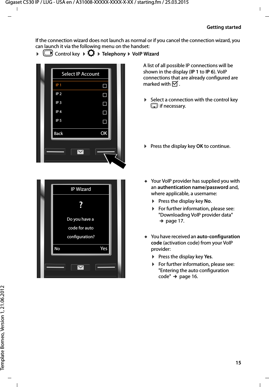  15Gigaset C530 IP / LUG - USA en / A31008-XXXXX-XXXX-X-XX / starting.fm / 25.03.2015Template Borneo, Version 1, 21.06.2012Getting startedIf the connection wizard does not launch as normal or if you cancel the connection wizard, you can launch it via the following menu on the handset:¤vControl key  ¤Ï ¤Telephony ¤VoIP WizardA list of all possible IP connections will be shown in the display (IP 1 to IP 6). VoIP connections that are already configured are marked with ³.¤Select a connection with the control key s if necessary.¤Press the display key OK to continue. Select IP AccountIP 1 ´IP 2 ´IP 3 ´IP 4 ´IP 5 ´VBack OKuYour VoIP provider has supplied you with an authentication name/password and, where applicable, a username:¤Press the display key No.¤For further information, please see: &quot;Downloading VoIP provider data&quot; ¢page 17.uYou have received an auto-configuration code (activation code) from your VoIP provider:¤Press the display key Yes.¤For further information, please see:&quot;Entering the auto configuration code&quot; ¢page 16.IP Wizard? Do you have a code for autoconfiguration?No Yes