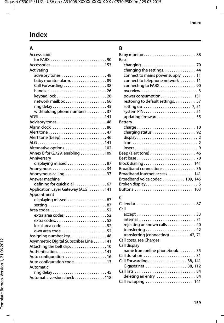  159Gigaset C530 IP / LUG - USA en / A31008-XXXXX-XXXX-X-XX / C530IPSIX.fm / 25.03.2015Template Borneo, Version 1, 21.06.2012IndexIndexAAccess codefor PABX . . . . . . . . . . . . . . . . . . . . . . . . . . 90Accessories. . . . . . . . . . . . . . . . . . . . . . . . . 153Activatingadvisory tones . . . . . . . . . . . . . . . . . . . . . 48baby monitor alarm. . . . . . . . . . . . . . . . . 89Call Forwarding . . . . . . . . . . . . . . . . . . . . 38handset  . . . . . . . . . . . . . . . . . . . . . . . . . . 26keypad lock . . . . . . . . . . . . . . . . . . . . . . . 26network mailbox . . . . . . . . . . . . . . . . . . . 66ring delay. . . . . . . . . . . . . . . . . . . . . . . . . 45withholding phone numbers . . . . . . . . . 37ADSL. . . . . . . . . . . . . . . . . . . . . . . . . . . . . . 141Advisory tones . . . . . . . . . . . . . . . . . . . . . . . 48Alarm clock  . . . . . . . . . . . . . . . . . . . . . . . . . 86Alert tone . . . . . . . . . . . . . . . . . . . . . . . . . . . 47Alert tone (beep) . . . . . . . . . . . . . . . . . . . . . 46ALG . . . . . . . . . . . . . . . . . . . . . . . . . . . . . . . 141Alternative options . . . . . . . . . . . . . . . . . . 102Annex B for G.729, enabling . . . . . . . . . . . 109Anniversarydisplaying missed . . . . . . . . . . . . . . . . . . 87Anonymous . . . . . . . . . . . . . . . . . . . . . . . . . 34Anonymous calling . . . . . . . . . . . . . . . . . . . 37Answer machinedefining for quick dial . . . . . . . . . . . . . . . 67Application Layer Gateway (ALG) . . . . . . . 141Appointmentdisplaying missed . . . . . . . . . . . . . . . . . . 87setting . . . . . . . . . . . . . . . . . . . . . . . . . . . 87Area codes . . . . . . . . . . . . . . . . . . . . . . . . . . 52extra area codes  . . . . . . . . . . . . . . . . . . . 52extra codes. . . . . . . . . . . . . . . . . . . . . . . . 52local area code. . . . . . . . . . . . . . . . . . . . . 52own area code . . . . . . . . . . . . . . . . . . . . . 52Assigning number key. . . . . . . . . . . . . . . . . 48Asymmetric Digital Subscriber Line . . . . . 141Attaching the belt clip. . . . . . . . . . . . . . . . . 10Authentication. . . . . . . . . . . . . . . . . . . . . . 141Auto configuration  . . . . . . . . . . . . . . . . . . . 16Auto configuration code . . . . . . . . . . . . . . . 13Automaticring delay. . . . . . . . . . . . . . . . . . . . . . . . . 45Automatic version check. . . . . . . . . . . . . . 118BBaby monitor. . . . . . . . . . . . . . . . . . . . . . . . 88Basechanging . . . . . . . . . . . . . . . . . . . . . . . . . 70changing the settings. . . . . . . . . . . . . . .  44connect to mains power supply  . . . . . . 11connect to telephone network  . . . . . . . 11connecting to PABX  . . . . . . . . . . . . . . . . 90overview . . . . . . . . . . . . . . . . . . . . . . . . . . 3power consumption . . . . . . . . . . . . . . . 131restoring to default settings. . . . . . . . . .  57setting up . . . . . . . . . . . . . . . . . . . . . . 7, 51system PIN. . . . . . . . . . . . . . . . . . . . . . . . 51updating firmware . . . . . . . . . . . . . . . . . 55Batterycharge . . . . . . . . . . . . . . . . . . . . . . . . . . . 10charging status . . . . . . . . . . . . . . . . . . . . 92display . . . . . . . . . . . . . . . . . . . . . . . . . . . . 2icon . . . . . . . . . . . . . . . . . . . . . . . . . . . . . .  2insert . . . . . . . . . . . . . . . . . . . . . . . . . . . . . 9Beep (alert tone) . . . . . . . . . . . . . . . . . . . . . 46Best base . . . . . . . . . . . . . . . . . . . . . . . . . . . 70Block dialling. . . . . . . . . . . . . . . . . . . . . . . 141Broadband connections . . . . . . . . . . . . . . . 36Broadband Internet access. . . . . . . . . . . . 141Broadband voice codec  . . . . . . . . . . 109, 145Broken display. . . . . . . . . . . . . . . . . . . . . . . . 5Buttons  . . . . . . . . . . . . . . . . . . . . . . . . . . . 103CCalendar  . . . . . . . . . . . . . . . . . . . . . . . . . . .  87Callaccept . . . . . . . . . . . . . . . . . . . . . . . . . . . 33internal  . . . . . . . . . . . . . . . . . . . . . . . . . . 71rejecting unknown calls . . . . . . . . . . . . . 40transferring . . . . . . . . . . . . . . . . . . . . . . . 42transferring (connecting) . . . . . . . . . 42, 71Call costs, see ChargesCall displayname from online phonebook. . . . . . . . 35Call duration . . . . . . . . . . . . . . . . . . . . . . . . 31Call Forwarding. . . . . . . . . . . . . . . . . . 38, 141Gigaset.net . . . . . . . . . . . . . . . . . . . 38, 112Call lists . . . . . . . . . . . . . . . . . . . . . . . . . . . . 84deleting an entry  . . . . . . . . . . . . . . . . . . 84Call swapping . . . . . . . . . . . . . . . . . . . . . . 141