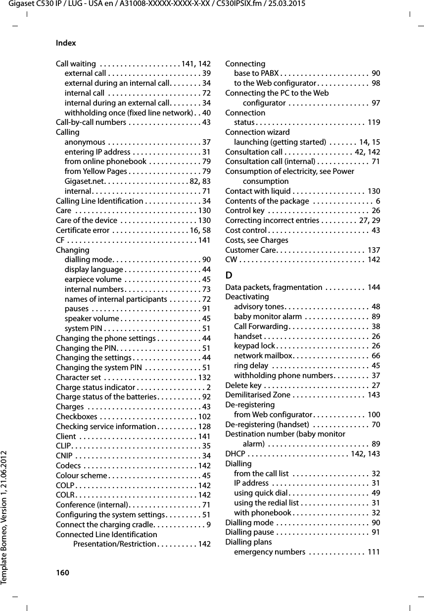 160  Gigaset C530 IP / LUG - USA en / A31008-XXXXX-XXXX-X-XX / C530IPSIX.fm / 25.03.2015Template Borneo, Version 1, 21.06.2012IndexCall waiting  . . . . . . . . . . . . . . . . . . . . 141, 142external call . . . . . . . . . . . . . . . . . . . . . . . 39external during an internal call. . . . . . . . 34internal call  . . . . . . . . . . . . . . . . . . . . . . . 72internal during an external call. . . . . . . . 34withholding once (fixed line network). . 40Call-by-call numbers . . . . . . . . . . . . . . . . . . 43Callinganonymous . . . . . . . . . . . . . . . . . . . . . . . 37entering IP address . . . . . . . . . . . . . . . . . 31from online phonebook . . . . . . . . . . . . . 79from Yellow Pages . . . . . . . . . . . . . . . . . . 79Gigaset.net. . . . . . . . . . . . . . . . . . . . . 82, 83internal. . . . . . . . . . . . . . . . . . . . . . . . . . . 71Calling Line Identification . . . . . . . . . . . . . . 34Care  . . . . . . . . . . . . . . . . . . . . . . . . . . . . . . 130Care of the device . . . . . . . . . . . . . . . . . . . 130Certificate error . . . . . . . . . . . . . . . . . . . 16, 58CF . . . . . . . . . . . . . . . . . . . . . . . . . . . . . . . . 141Changingdialling mode. . . . . . . . . . . . . . . . . . . . . . 90display language . . . . . . . . . . . . . . . . . . . 44earpiece volume . . . . . . . . . . . . . . . . . . . 45internal numbers. . . . . . . . . . . . . . . . . . . 73names of internal participants . . . . . . . . 72pauses  . . . . . . . . . . . . . . . . . . . . . . . . . . . 91speaker volume . . . . . . . . . . . . . . . . . . . . 45system PIN . . . . . . . . . . . . . . . . . . . . . . . . 51Changing the phone settings . . . . . . . . . . . 44Changing the PIN. . . . . . . . . . . . . . . . . . . . . 51Changing the settings . . . . . . . . . . . . . . . . . 44Changing the system PIN  . . . . . . . . . . . . . . 51Character set  . . . . . . . . . . . . . . . . . . . . . . . 132Charge status indicator . . . . . . . . . . . . . . . . . 2Charge status of the batteries. . . . . . . . . . . 92Charges  . . . . . . . . . . . . . . . . . . . . . . . . . . . . 43Checkboxes . . . . . . . . . . . . . . . . . . . . . . . . 102Checking service information . . . . . . . . . . 128Client  . . . . . . . . . . . . . . . . . . . . . . . . . . . . . 141CLIP. . . . . . . . . . . . . . . . . . . . . . . . . . . . . . . . 35CNIP . . . . . . . . . . . . . . . . . . . . . . . . . . . . . . . 34Codecs . . . . . . . . . . . . . . . . . . . . . . . . . . . . 142Colour scheme . . . . . . . . . . . . . . . . . . . . . . . 45COLP . . . . . . . . . . . . . . . . . . . . . . . . . . . . . . 142COLR . . . . . . . . . . . . . . . . . . . . . . . . . . . . . . 142Conference (internal). . . . . . . . . . . . . . . . . . 71Configuring the system settings. . . . . . . . . 51Connect the charging cradle. . . . . . . . . . . . . 9Connected Line Identification Presentation/Restriction. . . . . . . . . . 142Connectingbase to PABX . . . . . . . . . . . . . . . . . . . . . . 90to the Web configurator . . . . . . . . . . . . . 98Connecting the PC to the Web configurator . . . . . . . . . . . . . . . . . . . . 97Connectionstatus . . . . . . . . . . . . . . . . . . . . . . . . . . . 119Connection wizardlaunching (getting started) . . . . . . . 14, 15Consultation call . . . . . . . . . . . . . . . . . 42, 142Consultation call (internal) . . . . . . . . . . . . . 71Consumption of electricity, see Power consumptionContact with liquid . . . . . . . . . . . . . . . . . . 130Contents of the package  . . . . . . . . . . . . . . . 6Control key  . . . . . . . . . . . . . . . . . . . . . . . . . 26Correcting incorrect entries . . . . . . . . . 27, 29Cost control . . . . . . . . . . . . . . . . . . . . . . . . . 43Costs, see ChargesCustomer Care. . . . . . . . . . . . . . . . . . . . . . 137CW . . . . . . . . . . . . . . . . . . . . . . . . . . . . . . . 142DData packets, fragmentation . . . . . . . . . . 144Deactivatingadvisory tones. . . . . . . . . . . . . . . . . . . . . 48baby monitor alarm . . . . . . . . . . . . . . . . 89Call Forwarding. . . . . . . . . . . . . . . . . . . . 38handset . . . . . . . . . . . . . . . . . . . . . . . . . . 26keypad lock . . . . . . . . . . . . . . . . . . . . . . .  26network mailbox. . . . . . . . . . . . . . . . . . . 66ring delay  . . . . . . . . . . . . . . . . . . . . . . . . 45withholding phone numbers. . . . . . . . . 37Delete key . . . . . . . . . . . . . . . . . . . . . . . . . . 27Demilitarised Zone . . . . . . . . . . . . . . . . . . 143De-registeringfrom Web configurator. . . . . . . . . . . . . 100De-registering (handset)  . . . . . . . . . . . . . . 70Destination number (baby monitor alarm) . . . . . . . . . . . . . . . . . . . . . . . . . 89DHCP . . . . . . . . . . . . . . . . . . . . . . . . . 142, 143Diallingfrom the call list  . . . . . . . . . . . . . . . . . . . 32IP address  . . . . . . . . . . . . . . . . . . . . . . . . 31using quick dial. . . . . . . . . . . . . . . . . . . . 49using the redial list . . . . . . . . . . . . . . . . . 31with phonebook . . . . . . . . . . . . . . . . . . . 32Dialling mode . . . . . . . . . . . . . . . . . . . . . . . 90Dialling pause . . . . . . . . . . . . . . . . . . . . . . . 91Dialling plansemergency numbers  . . . . . . . . . . . . . . 111