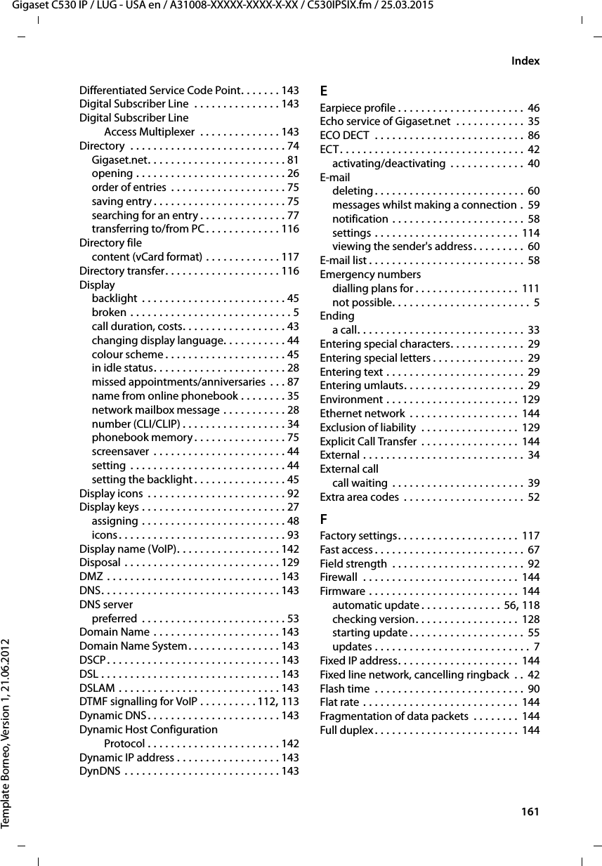  161Gigaset C530 IP / LUG - USA en / A31008-XXXXX-XXXX-X-XX / C530IPSIX.fm / 25.03.2015Template Borneo, Version 1, 21.06.2012IndexDifferentiated Service Code Point. . . . . . . 143Digital Subscriber Line  . . . . . . . . . . . . . . . 143Digital Subscriber LineAccess Multiplexer  . . . . . . . . . . . . . . 143Directory  . . . . . . . . . . . . . . . . . . . . . . . . . . . 74Gigaset.net. . . . . . . . . . . . . . . . . . . . . . . . 81opening . . . . . . . . . . . . . . . . . . . . . . . . . . 26order of entries . . . . . . . . . . . . . . . . . . . . 75saving entry . . . . . . . . . . . . . . . . . . . . . . . 75searching for an entry . . . . . . . . . . . . . . . 77transferring to/from PC . . . . . . . . . . . . . 116Directory filecontent (vCard format) . . . . . . . . . . . . . 117Directory transfer. . . . . . . . . . . . . . . . . . . . 116Displaybacklight  . . . . . . . . . . . . . . . . . . . . . . . . . 45broken . . . . . . . . . . . . . . . . . . . . . . . . . . . . 5call duration, costs. . . . . . . . . . . . . . . . . . 43changing display language. . . . . . . . . . . 44colour scheme . . . . . . . . . . . . . . . . . . . . . 45in idle status. . . . . . . . . . . . . . . . . . . . . . . 28missed appointments/anniversaries . . . 87name from online phonebook . . . . . . . . 35network mailbox message . . . . . . . . . . . 28number (CLI/CLIP) . . . . . . . . . . . . . . . . . . 34phonebook memory . . . . . . . . . . . . . . . . 75screensaver  . . . . . . . . . . . . . . . . . . . . . . . 44setting . . . . . . . . . . . . . . . . . . . . . . . . . . . 44setting the backlight . . . . . . . . . . . . . . . . 45Display icons  . . . . . . . . . . . . . . . . . . . . . . . . 92Display keys . . . . . . . . . . . . . . . . . . . . . . . . . 27assigning . . . . . . . . . . . . . . . . . . . . . . . . . 48icons. . . . . . . . . . . . . . . . . . . . . . . . . . . . . 93Display name (VoIP). . . . . . . . . . . . . . . . . . 142Disposal . . . . . . . . . . . . . . . . . . . . . . . . . . . 129DMZ . . . . . . . . . . . . . . . . . . . . . . . . . . . . . . 143DNS. . . . . . . . . . . . . . . . . . . . . . . . . . . . . . . 143DNS serverpreferred  . . . . . . . . . . . . . . . . . . . . . . . . . 53Domain Name . . . . . . . . . . . . . . . . . . . . . . 143Domain Name System. . . . . . . . . . . . . . . . 143DSCP. . . . . . . . . . . . . . . . . . . . . . . . . . . . . . 143DSL . . . . . . . . . . . . . . . . . . . . . . . . . . . . . . . 143DSLAM . . . . . . . . . . . . . . . . . . . . . . . . . . . . 143DTMF signalling for VoIP . . . . . . . . . .112, 113Dynamic DNS. . . . . . . . . . . . . . . . . . . . . . . 143Dynamic Host ConfigurationProtocol . . . . . . . . . . . . . . . . . . . . . . . 142Dynamic IP address . . . . . . . . . . . . . . . . . . 143DynDNS . . . . . . . . . . . . . . . . . . . . . . . . . . . 143EEarpiece profile . . . . . . . . . . . . . . . . . . . . . . 46Echo service of Gigaset.net  . . . . . . . . . . . . 35ECO DECT  . . . . . . . . . . . . . . . . . . . . . . . . . . 86ECT. . . . . . . . . . . . . . . . . . . . . . . . . . . . . . . . 42activating/deactivating  . . . . . . . . . . . . . 40E-maildeleting . . . . . . . . . . . . . . . . . . . . . . . . . . 60messages whilst making a connection .  59notification . . . . . . . . . . . . . . . . . . . . . . . 58settings . . . . . . . . . . . . . . . . . . . . . . . . . 114viewing the sender&apos;s address. . . . . . . . . 60E-mail list . . . . . . . . . . . . . . . . . . . . . . . . . . . 58Emergency numbersdialling plans for . . . . . . . . . . . . . . . . . . 111not possible. . . . . . . . . . . . . . . . . . . . . . . . 5Endinga call. . . . . . . . . . . . . . . . . . . . . . . . . . . . . 33Entering special characters. . . . . . . . . . . . . 29Entering special letters . . . . . . . . . . . . . . . . 29Entering text . . . . . . . . . . . . . . . . . . . . . . . . 29Entering umlauts. . . . . . . . . . . . . . . . . . . . . 29Environment . . . . . . . . . . . . . . . . . . . . . . . 129Ethernet network  . . . . . . . . . . . . . . . . . . . 144Exclusion of liability  . . . . . . . . . . . . . . . . . 129Explicit Call Transfer  . . . . . . . . . . . . . . . . . 144External . . . . . . . . . . . . . . . . . . . . . . . . . . . . 34External callcall waiting  . . . . . . . . . . . . . . . . . . . . . . . 39Extra area codes  . . . . . . . . . . . . . . . . . . . . .  52FFactory settings. . . . . . . . . . . . . . . . . . . . . 117Fast access . . . . . . . . . . . . . . . . . . . . . . . . . . 67Field strength  . . . . . . . . . . . . . . . . . . . . . . . 92Firewall  . . . . . . . . . . . . . . . . . . . . . . . . . . . 144Firmware . . . . . . . . . . . . . . . . . . . . . . . . . . 144automatic update . . . . . . . . . . . . . . 56, 118checking version. . . . . . . . . . . . . . . . . . 128starting update . . . . . . . . . . . . . . . . . . . . 55updates . . . . . . . . . . . . . . . . . . . . . . . . . . .  7Fixed IP address. . . . . . . . . . . . . . . . . . . . . 144Fixed line network, cancelling ringback  . . 42Flash time  . . . . . . . . . . . . . . . . . . . . . . . . . . 90Flat rate . . . . . . . . . . . . . . . . . . . . . . . . . . . 144Fragmentation of data packets  . . . . . . . . 144Full duplex . . . . . . . . . . . . . . . . . . . . . . . . . 144