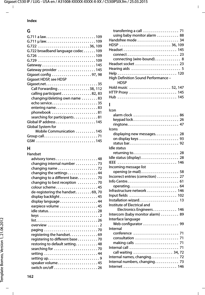 162  Gigaset C530 IP / LUG - USA en / A31008-XXXXX-XXXX-X-XX / C530IPSIX.fm / 25.03.2015Template Borneo, Version 1, 21.06.2012IndexGG.711 a law. . . . . . . . . . . . . . . . . . . . . . . . . 109G.711 μ law. . . . . . . . . . . . . . . . . . . . . . . . . 109G.722  . . . . . . . . . . . . . . . . . . . . . . . . . . 36, 109G.722 broadband language codec . . . . . . 109G.726  . . . . . . . . . . . . . . . . . . . . . . . . . . . . . 109G.729  . . . . . . . . . . . . . . . . . . . . . . . . . . . . . 109Gateway . . . . . . . . . . . . . . . . . . . . . . . . . . . 145Gateway provider  . . . . . . . . . . . . . . . . . . . 145Gigaset config . . . . . . . . . . . . . . . . . . . . 97, 98Gigaset HDSP, see HDSPGigaset.net. . . . . . . . . . . . . . . . . . . . . . . . . . 35Call Forwarding . . . . . . . . . . . . . . . . 38, 112calling participant . . . . . . . . . . . . . . . 82, 83changing/deleting own name . . . . . . . . 83echo service. . . . . . . . . . . . . . . . . . . . . . . 35entering name. . . . . . . . . . . . . . . . . . . . . 83phonebook  . . . . . . . . . . . . . . . . . . . . . . . 81searching for participants . . . . . . . . . . . . 81Global IP address . . . . . . . . . . . . . . . . . . . . 145Global System forMobile Communication . . . . . . . . . . 145Group call. . . . . . . . . . . . . . . . . . . . . . . . . . . 71GSM  . . . . . . . . . . . . . . . . . . . . . . . . . . . . . . 145HHandsetadvisory tones . . . . . . . . . . . . . . . . . . . . . 48changing internal number . . . . . . . . . . . 73changing name . . . . . . . . . . . . . . . . . . . . 72changing the settings . . . . . . . . . . . . . . . 44changing to a different base. . . . . . . . . . 70changing to best reception  . . . . . . . . . . 70colour scheme . . . . . . . . . . . . . . . . . . . . . 45de-registering the handset. . . . . . . . 69, 70display backlight . . . . . . . . . . . . . . . . . . . 45display language . . . . . . . . . . . . . . . . . . . 44earpiece volume . . . . . . . . . . . . . . . . . . . 45idle status. . . . . . . . . . . . . . . . . . . . . . . . . 28keys  . . . . . . . . . . . . . . . . . . . . . . . . . . . . . . 2list. . . . . . . . . . . . . . . . . . . . . . . . . . . . . . . 26overview  . . . . . . . . . . . . . . . . . . . . . . . . . . 2paging . . . . . . . . . . . . . . . . . . . . . . . . . . . 70registering the handset. . . . . . . . . . . . . . 69registering to different base . . . . . . . . . . 70restoring to default setting. . . . . . . . . . . 48searching for . . . . . . . . . . . . . . . . . . . . . . 70setting . . . . . . . . . . . . . . . . . . . . . . . . . . . 44setting up. . . . . . . . . . . . . . . . . . . . . . . . . . 9speaker volume . . . . . . . . . . . . . . . . . . . . 45switch on/off . . . . . . . . . . . . . . . . . . . . . . 26transferring a call  . . . . . . . . . . . . . . . . . . 71using baby monitor alarm . . . . . . . . . . .  88Handsfree mode . . . . . . . . . . . . . . . . . . . . . 34HDSP . . . . . . . . . . . . . . . . . . . . . . . . . . 36, 109Headset . . . . . . . . . . . . . . . . . . . . . . . . . . . 145connect . . . . . . . . . . . . . . . . . . . . . . . . . . 23connecting (wire-bound) . . . . . . . . . . . . .  8Headset socket . . . . . . . . . . . . . . . . . . . . . . 23Hearing aids  . . . . . . . . . . . . . . . . . . . . . . . . . 5Help . . . . . . . . . . . . . . . . . . . . . . . . . . . . . . 120High Definition Sound Performance – HDSPHold music  . . . . . . . . . . . . . . . . . . . . . 52, 147HTTP Proxy  . . . . . . . . . . . . . . . . . . . . . . . . 145Hub  . . . . . . . . . . . . . . . . . . . . . . . . . . . . . . 145IIconalarm clock  . . . . . . . . . . . . . . . . . . . . . . . 86keypad lock . . . . . . . . . . . . . . . . . . . . . . .  26ringtone. . . . . . . . . . . . . . . . . . . . . . . . . . 47Iconsdisplaying new messages. . . . . . . . . . . . 28on display keys . . . . . . . . . . . . . . . . . . . . 93status bar. . . . . . . . . . . . . . . . . . . . . . . . .  92Idle statusreturning to. . . . . . . . . . . . . . . . . . . . . . . 28Idle status (display) . . . . . . . . . . . . . . . . . . . 28IEEE  . . . . . . . . . . . . . . . . . . . . . . . . . . . . . . 146Incoming message listopening (e-mail) . . . . . . . . . . . . . . . . . . . 58Incorrect entries (correction) . . . . . . . . . . . 27Info Centre. . . . . . . . . . . . . . . . . . . . . . . . . . 61operating. . . . . . . . . . . . . . . . . . . . . . . . . 64Infrastructure network . . . . . . . . . . . . . . . 146Input fields  . . . . . . . . . . . . . . . . . . . . . . . . 102Installation wizard. . . . . . . . . . . . . . . . . . . . 13Institute of Electrical and Electronics Engineers . . . . . . . . . . . . 146Intercom (baby monitor alarm) . . . . . . . . . 89Interface languageWeb configurator . . . . . . . . . . . . . . . . . . 99Internalconference  . . . . . . . . . . . . . . . . . . . . . . . 71consultation  . . . . . . . . . . . . . . . . . . . . . . 71making calls  . . . . . . . . . . . . . . . . . . . . . . 71Internal call . . . . . . . . . . . . . . . . . . . . . . . . . 71call waiting  . . . . . . . . . . . . . . . . . . . . 34, 72Internal names, changing. . . . . . . . . . . . . . 72Internal numbers, changing. . . . . . . . . . . . 73Internet . . . . . . . . . . . . . . . . . . . . . . . . . . . 146