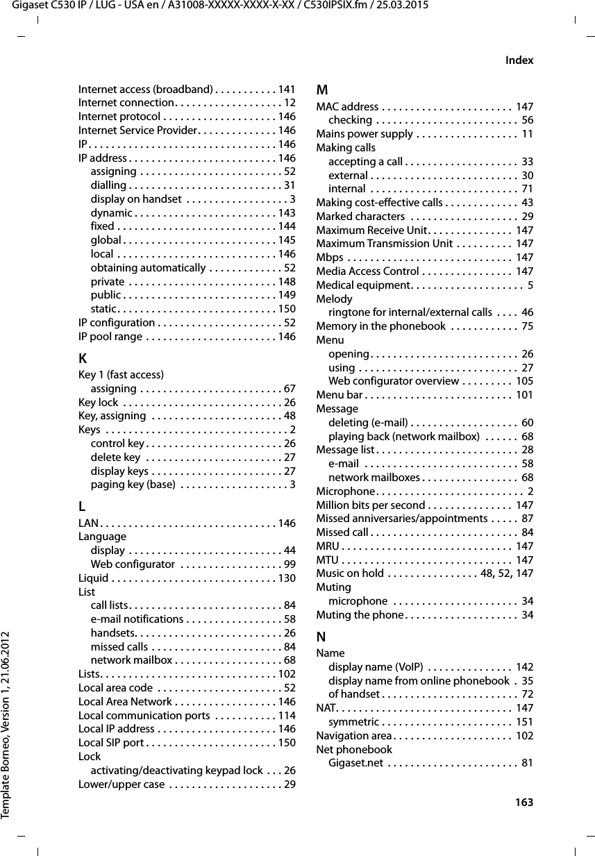  163Gigaset C530 IP / LUG - USA en / A31008-XXXXX-XXXX-X-XX / C530IPSIX.fm / 25.03.2015Template Borneo, Version 1, 21.06.2012IndexInternet access (broadband) . . . . . . . . . . . 141Internet connection. . . . . . . . . . . . . . . . . . . 12Internet protocol . . . . . . . . . . . . . . . . . . . . 146Internet Service Provider. . . . . . . . . . . . . . 146IP. . . . . . . . . . . . . . . . . . . . . . . . . . . . . . . . . 146IP address. . . . . . . . . . . . . . . . . . . . . . . . . . 146assigning . . . . . . . . . . . . . . . . . . . . . . . . . 52dialling . . . . . . . . . . . . . . . . . . . . . . . . . . . 31display on handset  . . . . . . . . . . . . . . . . . . 3dynamic . . . . . . . . . . . . . . . . . . . . . . . . . 143fixed . . . . . . . . . . . . . . . . . . . . . . . . . . . . 144global . . . . . . . . . . . . . . . . . . . . . . . . . . . 145local . . . . . . . . . . . . . . . . . . . . . . . . . . . . 146obtaining automatically . . . . . . . . . . . . . 52private . . . . . . . . . . . . . . . . . . . . . . . . . . 148public . . . . . . . . . . . . . . . . . . . . . . . . . . . 149static. . . . . . . . . . . . . . . . . . . . . . . . . . . . 150IP configuration . . . . . . . . . . . . . . . . . . . . . . 52IP pool range . . . . . . . . . . . . . . . . . . . . . . . 146KKey 1 (fast access)assigning . . . . . . . . . . . . . . . . . . . . . . . . . 67Key lock  . . . . . . . . . . . . . . . . . . . . . . . . . . . . 26Key, assigning  . . . . . . . . . . . . . . . . . . . . . . . 48Keys  . . . . . . . . . . . . . . . . . . . . . . . . . . . . . . . . 2control key . . . . . . . . . . . . . . . . . . . . . . . . 26delete key  . . . . . . . . . . . . . . . . . . . . . . . . 27display keys . . . . . . . . . . . . . . . . . . . . . . . 27paging key (base)  . . . . . . . . . . . . . . . . . . . 3LLAN. . . . . . . . . . . . . . . . . . . . . . . . . . . . . . . 146Languagedisplay . . . . . . . . . . . . . . . . . . . . . . . . . . . 44Web configurator  . . . . . . . . . . . . . . . . . . 99Liquid . . . . . . . . . . . . . . . . . . . . . . . . . . . . . 130Listcall lists. . . . . . . . . . . . . . . . . . . . . . . . . . . 84e-mail notifications . . . . . . . . . . . . . . . . . 58handsets. . . . . . . . . . . . . . . . . . . . . . . . . . 26missed calls . . . . . . . . . . . . . . . . . . . . . . . 84network mailbox . . . . . . . . . . . . . . . . . . . 68Lists. . . . . . . . . . . . . . . . . . . . . . . . . . . . . . . 102Local area code . . . . . . . . . . . . . . . . . . . . . . 52Local Area Network . . . . . . . . . . . . . . . . . . 146Local communication ports  . . . . . . . . . . . 114Local IP address . . . . . . . . . . . . . . . . . . . . . 146Local SIP port . . . . . . . . . . . . . . . . . . . . . . . 150Lockactivating/deactivating keypad lock . . . 26Lower/upper case . . . . . . . . . . . . . . . . . . . . 29MMAC address . . . . . . . . . . . . . . . . . . . . . . . 147checking . . . . . . . . . . . . . . . . . . . . . . . . . 56Mains power supply . . . . . . . . . . . . . . . . . .  11Making callsaccepting a call . . . . . . . . . . . . . . . . . . . . 33external . . . . . . . . . . . . . . . . . . . . . . . . . . 30internal  . . . . . . . . . . . . . . . . . . . . . . . . . . 71Making cost-effective calls . . . . . . . . . . . . . 43Marked characters  . . . . . . . . . . . . . . . . . . . 29Maximum Receive Unit. . . . . . . . . . . . . . . 147Maximum Transmission Unit . . . . . . . . . .  147Mbps . . . . . . . . . . . . . . . . . . . . . . . . . . . . . 147Media Access Control . . . . . . . . . . . . . . . . 147Medical equipment. . . . . . . . . . . . . . . . . . . .  5Melodyringtone for internal/external calls  . . . . 46Memory in the phonebook  . . . . . . . . . . . . 75Menuopening. . . . . . . . . . . . . . . . . . . . . . . . . . 26using . . . . . . . . . . . . . . . . . . . . . . . . . . . . 27Web configurator overview . . . . . . . . . 105Menu bar . . . . . . . . . . . . . . . . . . . . . . . . . . 101Messagedeleting (e-mail) . . . . . . . . . . . . . . . . . . . 60playing back (network mailbox)  . . . . . .  68Message list . . . . . . . . . . . . . . . . . . . . . . . . . 28e-mail  . . . . . . . . . . . . . . . . . . . . . . . . . . . 58network mailboxes . . . . . . . . . . . . . . . . . 68Microphone. . . . . . . . . . . . . . . . . . . . . . . . . . 2Million bits per second . . . . . . . . . . . . . . . 147Missed anniversaries/appointments . . . . . 87Missed call. . . . . . . . . . . . . . . . . . . . . . . . . . 84MRU . . . . . . . . . . . . . . . . . . . . . . . . . . . . . . 147MTU . . . . . . . . . . . . . . . . . . . . . . . . . . . . . . 147Music on hold . . . . . . . . . . . . . . . . 48, 52, 147Mutingmicrophone  . . . . . . . . . . . . . . . . . . . . . . 34Muting the phone. . . . . . . . . . . . . . . . . . . . 34NNamedisplay name (VoIP) . . . . . . . . . . . . . . .  142display name from online phonebook  .  35of handset . . . . . . . . . . . . . . . . . . . . . . . . 72NAT. . . . . . . . . . . . . . . . . . . . . . . . . . . . . . . 147symmetric . . . . . . . . . . . . . . . . . . . . . . . 151Navigation area. . . . . . . . . . . . . . . . . . . . . 102Net phonebookGigaset.net . . . . . . . . . . . . . . . . . . . . . . . 81