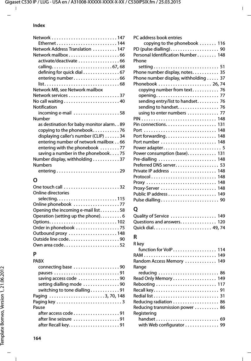164  Gigaset C530 IP / LUG - USA en / A31008-XXXXX-XXXX-X-XX / C530IPSIX.fm / 25.03.2015Template Borneo, Version 1, 21.06.2012IndexNetwork . . . . . . . . . . . . . . . . . . . . . . . . . . . 147Ethernet . . . . . . . . . . . . . . . . . . . . . . . . . 144Network Address Translation  . . . . . . . . . . 147Network mailbox . . . . . . . . . . . . . . . . . . . . . 66activate/deactivate . . . . . . . . . . . . . . . . . 66calling. . . . . . . . . . . . . . . . . . . . . . . . . 67, 68defining for quick dial . . . . . . . . . . . . . . . 67entering number . . . . . . . . . . . . . . . . . . . 66list. . . . . . . . . . . . . . . . . . . . . . . . . . . . . . . 68Network MB, see Network mailboxNetwork services . . . . . . . . . . . . . . . . . . . . . 37No call waiting . . . . . . . . . . . . . . . . . . . . . . . 40Notificationincoming e-mail  . . . . . . . . . . . . . . . . . . . 58Numberas destination for baby monitor alarm. . 89copying to the phonebook. . . . . . . . . . . 76displaying caller&apos;s number (CLIP) . . . . . . 34entering number of network mailbox . . 66entering with the phonebook  . . . . . . . . 77saving a number in the phonebook. . . . 75Number display, withholding . . . . . . . . . . . 37Numbersentering . . . . . . . . . . . . . . . . . . . . . . . . . . 29OOne touch call . . . . . . . . . . . . . . . . . . . . . . . 32Online directoriesselecting. . . . . . . . . . . . . . . . . . . . . . . . . 115Online phonebook  . . . . . . . . . . . . . . . . . . . 77Opening the incoming e-mail list . . . . . . . . 58Operation (setting up the phone). . . . . . . . . 6Options. . . . . . . . . . . . . . . . . . . . . . . . . . . . 102Order in phonebook . . . . . . . . . . . . . . . . . . 75Outbound proxy  . . . . . . . . . . . . . . . . . . . . 148Outside line code. . . . . . . . . . . . . . . . . . . . . 90Own area code. . . . . . . . . . . . . . . . . . . . . . . 52PPABXconnecting base . . . . . . . . . . . . . . . . . . . 90pauses  . . . . . . . . . . . . . . . . . . . . . . . . . . . 91saving access code  . . . . . . . . . . . . . . . . . 90setting dialling mode . . . . . . . . . . . . . . . 90switching to tone dialling . . . . . . . . . . . . 91Paging  . . . . . . . . . . . . . . . . . . . . . . . 3, 70, 148Paging key . . . . . . . . . . . . . . . . . . . . . . . . . . . 3Pauseafter access code . . . . . . . . . . . . . . . . . . . 91after line seizure  . . . . . . . . . . . . . . . . . . . 91after Recall key. . . . . . . . . . . . . . . . . . . . . 91PC address book entriescopying to the phonebook . . . . . . . 116PD (pulse dialling). . . . . . . . . . . . . . . . . . . . 90Personal Identification Number . . . . . . . .  148Phonesetting . . . . . . . . . . . . . . . . . . . . . . . . . . . 51Phone number display, notes. . . . . . . . . . . 35Phone number display, withholding . . . . . 37Phonebook . . . . . . . . . . . . . . . . . . . . . . 26, 74copying number from text. . . . . . . . . . . 76opening. . . . . . . . . . . . . . . . . . . . . . . . . . 77sending entry/list to handset. . . . . . . . . 76sending to handset. . . . . . . . . . . . . . . . . 76using to enter numbers . . . . . . . . . . . . .  77PIN . . . . . . . . . . . . . . . . . . . . . . . . . . . . . . . 148Pin connections. . . . . . . . . . . . . . . . . . . . . 131Port  . . . . . . . . . . . . . . . . . . . . . . . . . . . . . . 148Port forwarding . . . . . . . . . . . . . . . . . . . . . 148Port number  . . . . . . . . . . . . . . . . . . . . . . . 148Power adapter . . . . . . . . . . . . . . . . . . . . . . . .  5Power consumption (base). . . . . . . . . . . . 131Pre-dialling  . . . . . . . . . . . . . . . . . . . . . . . . 148Preferred DNS server. . . . . . . . . . . . . . . . . . 53Private IP address . . . . . . . . . . . . . . . . . . . 148Protocol . . . . . . . . . . . . . . . . . . . . . . . . . . . 148Proxy  . . . . . . . . . . . . . . . . . . . . . . . . . . . . . 148Proxy-Server  . . . . . . . . . . . . . . . . . . . . . . . 148Public IP address . . . . . . . . . . . . . . . . . . . . 149Pulse dialling . . . . . . . . . . . . . . . . . . . . . . . . 90QQuality of Service . . . . . . . . . . . . . . . . . . . 149Questions and answers. . . . . . . . . . . . . . . 120Quick dial. . . . . . . . . . . . . . . . . . . . . . . . 49, 74RR keyfunction for VoIP . . . . . . . . . . . . . . . . . . 114RAM . . . . . . . . . . . . . . . . . . . . . . . . . . . . . . 149Random Access Memory  . . . . . . . . . . . . . 149Rangereducing  . . . . . . . . . . . . . . . . . . . . . . . . . 86Read Only Memory . . . . . . . . . . . . . . . . . . 149Rebooting . . . . . . . . . . . . . . . . . . . . . . . . . 117Recall key. . . . . . . . . . . . . . . . . . . . . . . . . . . 91Redial list . . . . . . . . . . . . . . . . . . . . . . . . . . . 31Reducing radiation . . . . . . . . . . . . . . . . . . . 86Reducing transmission power . . . . . . . . . . 86Registeringhandset . . . . . . . . . . . . . . . . . . . . . . . . . . 69with Web configurator . . . . . . . . . . . . . . 99
