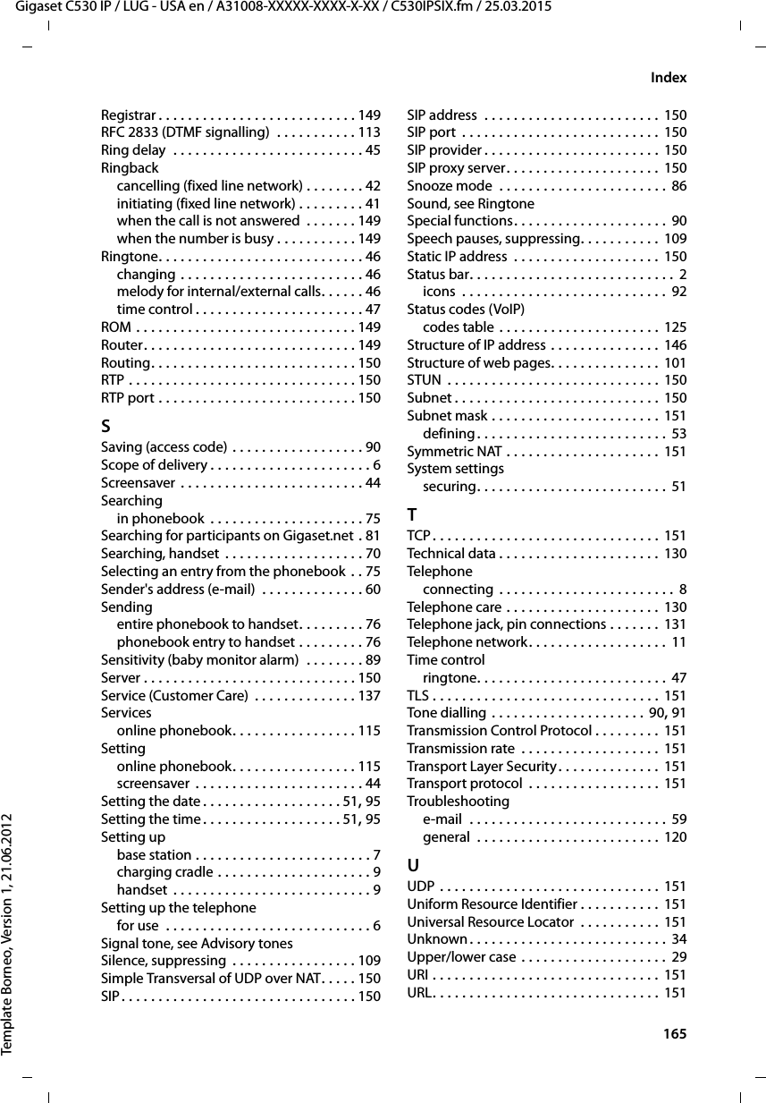  165Gigaset C530 IP / LUG - USA en / A31008-XXXXX-XXXX-X-XX / C530IPSIX.fm / 25.03.2015Template Borneo, Version 1, 21.06.2012IndexRegistrar . . . . . . . . . . . . . . . . . . . . . . . . . . . 149RFC 2833 (DTMF signalling)  . . . . . . . . . . . 113Ring delay  . . . . . . . . . . . . . . . . . . . . . . . . . . 45Ringbackcancelling (fixed line network) . . . . . . . . 42initiating (fixed line network) . . . . . . . . . 41when the call is not answered  . . . . . . . 149when the number is busy . . . . . . . . . . . 149Ringtone. . . . . . . . . . . . . . . . . . . . . . . . . . . . 46changing . . . . . . . . . . . . . . . . . . . . . . . . . 46melody for internal/external calls. . . . . . 46time control . . . . . . . . . . . . . . . . . . . . . . . 47ROM . . . . . . . . . . . . . . . . . . . . . . . . . . . . . . 149Router. . . . . . . . . . . . . . . . . . . . . . . . . . . . . 149Routing. . . . . . . . . . . . . . . . . . . . . . . . . . . . 150RTP . . . . . . . . . . . . . . . . . . . . . . . . . . . . . . . 150RTP port . . . . . . . . . . . . . . . . . . . . . . . . . . . 150SSaving (access code) . . . . . . . . . . . . . . . . . . 90Scope of delivery . . . . . . . . . . . . . . . . . . . . . . 6Screensaver . . . . . . . . . . . . . . . . . . . . . . . . . 44Searchingin phonebook  . . . . . . . . . . . . . . . . . . . . . 75Searching for participants on Gigaset.net . 81Searching, handset  . . . . . . . . . . . . . . . . . . . 70Selecting an entry from the phonebook . . 75Sender&apos;s address (e-mail)  . . . . . . . . . . . . . . 60Sendingentire phonebook to handset. . . . . . . . . 76phonebook entry to handset . . . . . . . . . 76Sensitivity (baby monitor alarm)  . . . . . . . . 89Server . . . . . . . . . . . . . . . . . . . . . . . . . . . . . 150Service (Customer Care) . . . . . . . . . . . . . . 137Servicesonline phonebook. . . . . . . . . . . . . . . . . 115Settingonline phonebook. . . . . . . . . . . . . . . . . 115screensaver  . . . . . . . . . . . . . . . . . . . . . . . 44Setting the date . . . . . . . . . . . . . . . . . . . 51, 95Setting the time. . . . . . . . . . . . . . . . . . . 51, 95Setting upbase station . . . . . . . . . . . . . . . . . . . . . . . . 7charging cradle . . . . . . . . . . . . . . . . . . . . . 9handset  . . . . . . . . . . . . . . . . . . . . . . . . . . . 9Setting up the telephonefor use  . . . . . . . . . . . . . . . . . . . . . . . . . . . . 6Signal tone, see Advisory tonesSilence, suppressing  . . . . . . . . . . . . . . . . . 109Simple Transversal of UDP over NAT. . . . . 150SIP. . . . . . . . . . . . . . . . . . . . . . . . . . . . . . . . 150SIP address  . . . . . . . . . . . . . . . . . . . . . . . . 150SIP port  . . . . . . . . . . . . . . . . . . . . . . . . . . . 150SIP provider . . . . . . . . . . . . . . . . . . . . . . . . 150SIP proxy server. . . . . . . . . . . . . . . . . . . . . 150Snooze mode  . . . . . . . . . . . . . . . . . . . . . . . 86Sound, see RingtoneSpecial functions. . . . . . . . . . . . . . . . . . . . . 90Speech pauses, suppressing. . . . . . . . . . . 109Static IP address  . . . . . . . . . . . . . . . . . . . . 150Status bar. . . . . . . . . . . . . . . . . . . . . . . . . . . .  2icons  . . . . . . . . . . . . . . . . . . . . . . . . . . . . 92Status codes (VoIP)codes table . . . . . . . . . . . . . . . . . . . . . . 125Structure of IP address . . . . . . . . . . . . . . . 146Structure of web pages. . . . . . . . . . . . . . . 101STUN  . . . . . . . . . . . . . . . . . . . . . . . . . . . . . 150Subnet . . . . . . . . . . . . . . . . . . . . . . . . . . . . 150Subnet mask . . . . . . . . . . . . . . . . . . . . . . . 151defining. . . . . . . . . . . . . . . . . . . . . . . . . . 53Symmetric NAT . . . . . . . . . . . . . . . . . . . . . 151System settingssecuring. . . . . . . . . . . . . . . . . . . . . . . . . . 51TTCP . . . . . . . . . . . . . . . . . . . . . . . . . . . . . . . 151Technical data . . . . . . . . . . . . . . . . . . . . . . 130Telephoneconnecting . . . . . . . . . . . . . . . . . . . . . . . .  8Telephone care  . . . . . . . . . . . . . . . . . . . . . 130Telephone jack, pin connections . . . . . . . 131Telephone network. . . . . . . . . . . . . . . . . . . 11Time controlringtone. . . . . . . . . . . . . . . . . . . . . . . . . . 47TLS . . . . . . . . . . . . . . . . . . . . . . . . . . . . . . . 151Tone dialling  . . . . . . . . . . . . . . . . . . . . . 90, 91Transmission Control Protocol . . . . . . . . . 151Transmission rate  . . . . . . . . . . . . . . . . . . . 151Transport Layer Security. . . . . . . . . . . . . . 151Transport protocol  . . . . . . . . . . . . . . . . . . 151Troubleshootinge-mail  . . . . . . . . . . . . . . . . . . . . . . . . . . . 59general  . . . . . . . . . . . . . . . . . . . . . . . . . 120UUDP . . . . . . . . . . . . . . . . . . . . . . . . . . . . . . 151Uniform Resource Identifier . . . . . . . . . . . 151Universal Resource Locator  . . . . . . . . . . . 151Unknown. . . . . . . . . . . . . . . . . . . . . . . . . . . 34Upper/lower case . . . . . . . . . . . . . . . . . . . . 29URI . . . . . . . . . . . . . . . . . . . . . . . . . . . . . . . 151URL. . . . . . . . . . . . . . . . . . . . . . . . . . . . . . . 151