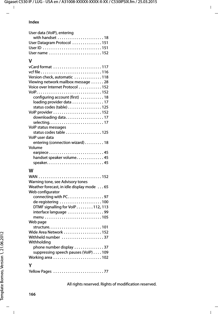 166  Gigaset C530 IP / LUG - USA en / A31008-XXXXX-XXXX-X-XX / C530IPSIX.fm / 25.03.2015Template Borneo, Version 1, 21.06.2012IndexUser data (VoIP), enteringwith handset . . . . . . . . . . . . . . . . . . . . . . 18User Datagram Protocol . . . . . . . . . . . . . . 151User ID . . . . . . . . . . . . . . . . . . . . . . . . . . . . 151User name  . . . . . . . . . . . . . . . . . . . . . . . . . 152VvCard format  . . . . . . . . . . . . . . . . . . . . . . . 117vcf file . . . . . . . . . . . . . . . . . . . . . . . . . . . . . 116Version check, automatic  . . . . . . . . . . . . . 118Viewing network mailbox message . . . . . . 28Voice over Internet Protocol . . . . . . . . . . . 152VoIP. . . . . . . . . . . . . . . . . . . . . . . . . . . . . . . 152configuring account (first)  . . . . . . . . . . . 18loading provider data . . . . . . . . . . . . . . . 17status codes (table) . . . . . . . . . . . . . . . . 125VoIP provider . . . . . . . . . . . . . . . . . . . . . . . 152downloading data. . . . . . . . . . . . . . . . . . 17selecting. . . . . . . . . . . . . . . . . . . . . . . . . . 17VoIP status messagesstatus codes table . . . . . . . . . . . . . . . . . 125VoIP user dataentering (connection wizard) . . . . . . . . . 18Volumeearpiece . . . . . . . . . . . . . . . . . . . . . . . . . . 45handset speaker volume. . . . . . . . . . . . . 45speaker. . . . . . . . . . . . . . . . . . . . . . . . . . . 45WWAN . . . . . . . . . . . . . . . . . . . . . . . . . . . . . . 152Warning tone, see Advisory tonesWeather forecast, in idle display mode  . . . 65Web configuratorconnecting with PC. . . . . . . . . . . . . . . . . 97de-registering . . . . . . . . . . . . . . . . . . . . 100DTMF signalling for VoIP . . . . . . . . 112, 113interface language  . . . . . . . . . . . . . . . . . 99menu . . . . . . . . . . . . . . . . . . . . . . . . . . . 105Web pagestructure. . . . . . . . . . . . . . . . . . . . . . . . . 101Wide Area Network . . . . . . . . . . . . . . . . . . 152Withheld number  . . . . . . . . . . . . . . . . . . . . 37Withholdingphone number display . . . . . . . . . . . . . . 37suppressing speech pauses (VoIP) . . . . 109Working area . . . . . . . . . . . . . . . . . . . . . . . 102YYellow Pages  . . . . . . . . . . . . . . . . . . . . . . . . 77All rights reserved. Rights of modification reserved.