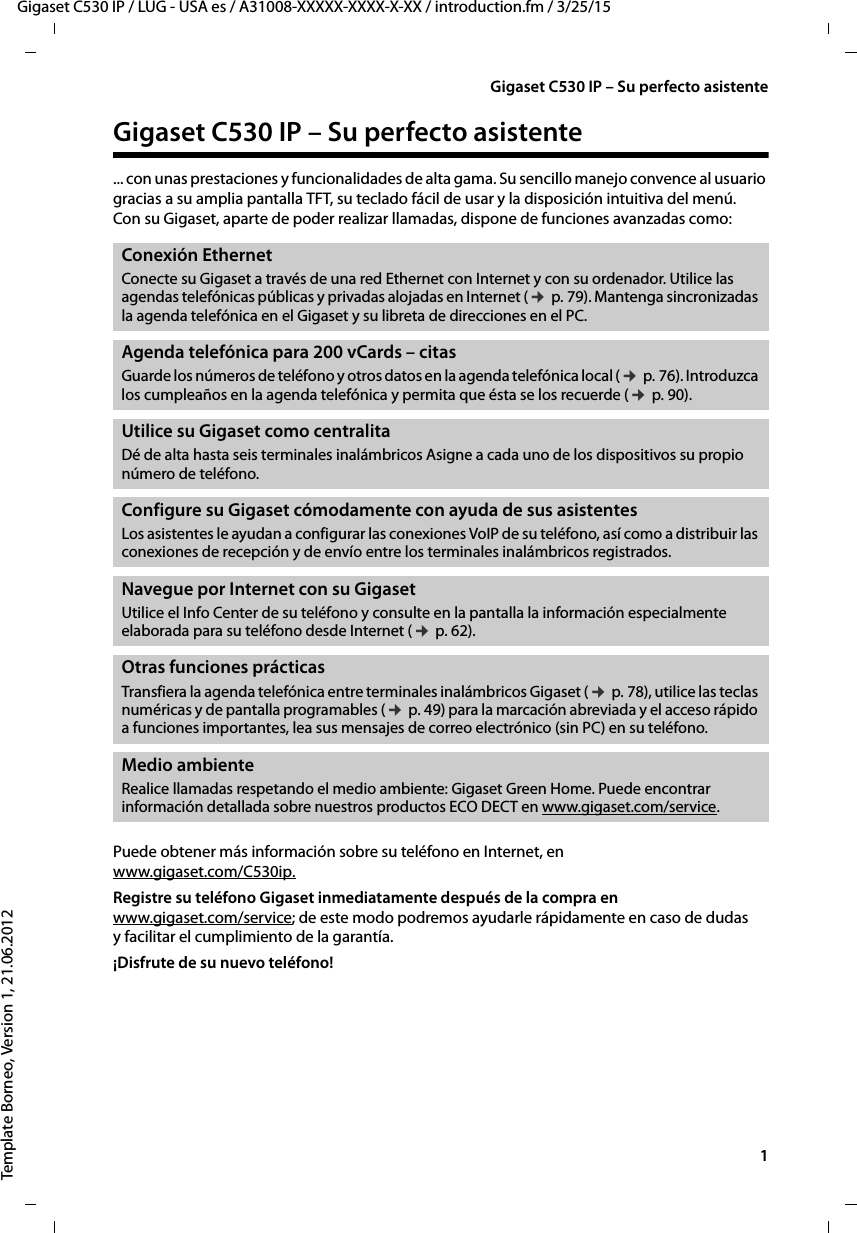   1Gigaset C530 IP / LUG - USA es / A31008-XXXXX-XXXX-X-XX / introduction.fm / 3/25/15Template Borneo, Version 1, 21.06.2012Gigaset C530 IP – Su perfecto asistenteGigaset C530 IP – Su perfecto asistente ... con unas prestaciones y funcionalidades de alta gama. Su sencillo manejo convence al usuario gracias a su amplia pantalla TFT, su teclado fácil de usar y la disposición intuitiva del menú. Con su Gigaset, aparte de poder realizar llamadas, dispone de funciones avanzadas como:Puede obtener más información sobre su teléfono en Internet, en  www.gigaset.com/C530ip.Registre su teléfono Gigaset inmediatamente después de la compra en  www.gigaset.com/service; de este modo podremos ayudarle rápidamente en caso de dudas y facilitar el cumplimiento de la garantía.¡Disfrute de su nuevo teléfono! Conexión EthernetConecte su Gigaset a través de una red Ethernet con Internet y con su ordenador. Utilice las agendas telefónicas públicas y privadas alojadas en Internet (¢ p. 79). Mantenga sincronizadas la agenda telefónica en el Gigaset y su libreta de direcciones en el PC. Agenda telefónica para 200 vCards – citas Guarde los números de teléfono y otros datos en la agenda telefónica local (¢ p. 76). Introduzca los cumpleaños en la agenda telefónica y permita que ésta se los recuerde (¢ p. 90).Utilice su Gigaset como centralitaDé de alta hasta seis terminales inalámbricos Asigne a cada uno de los dispositivos su propio número de teléfono. Configure su Gigaset cómodamente con ayuda de sus asistentesLos asistentes le ayudan a configurar las conexiones VoIP de su teléfono, así como a distribuir las conexiones de recepción y de envío entre los terminales inalámbricos registrados. Navegue por Internet con su Gigaset Utilice el Info Center de su teléfono y consulte en la pantalla la información especialmente elaborada para su teléfono desde Internet (¢ p. 62).Otras funciones prácticasTransfiera la agenda telefónica entre terminales inalámbricos Gigaset (¢ p. 78), utilice las teclas numéricas y de pantalla programables (¢ p. 49) para la marcación abreviada y el acceso rápido a funciones importantes, lea sus mensajes de correo electrónico (sin PC) en su teléfono.Medio ambienteRealice llamadas respetando el medio ambiente: Gigaset Green Home. Puede encontrar información detallada sobre nuestros productos ECO DECT en www.gigaset.com/service.