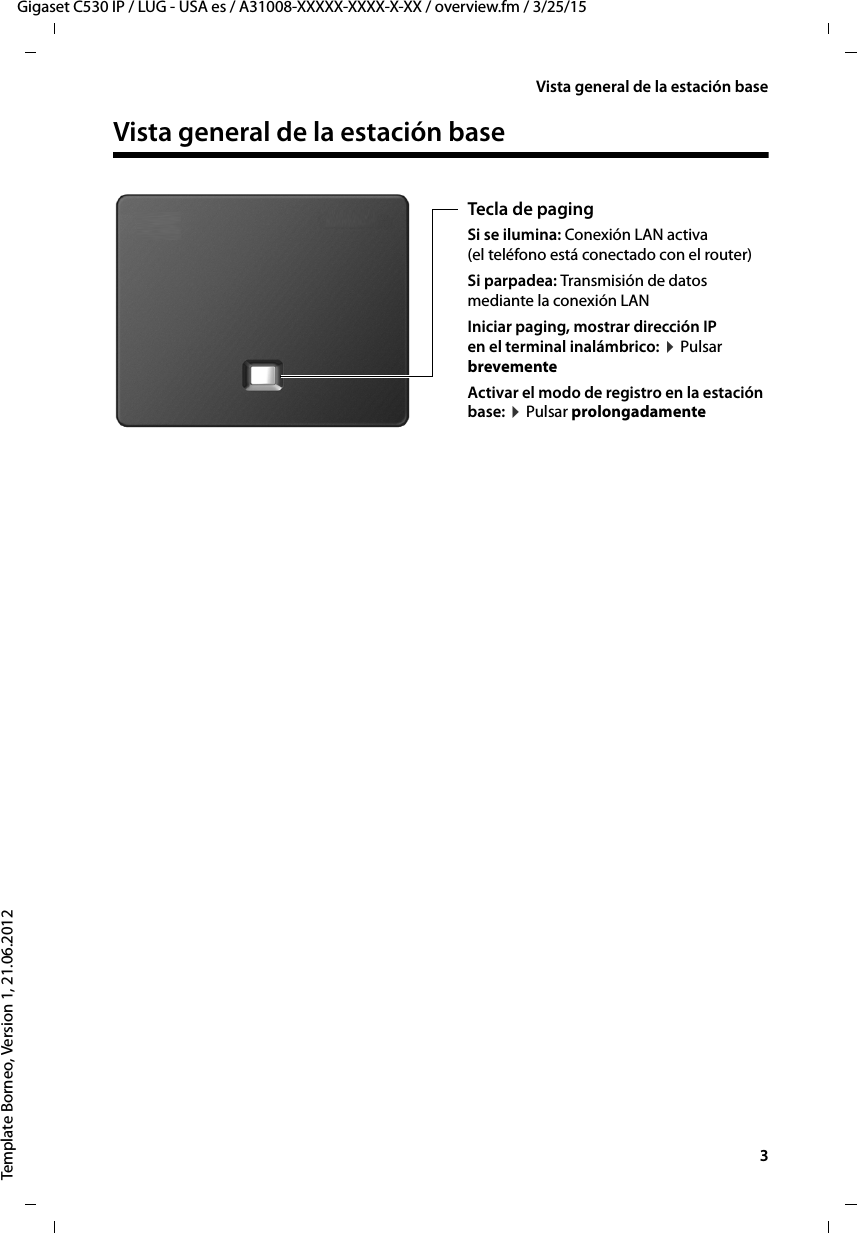   3Gigaset C530 IP / LUG - USA es / A31008-XXXXX-XXXX-X-XX / overview.fm / 3/25/15Template Borneo, Version 1, 21.06.2012Vista general de la estación baseVista general de la estación base Tecla de paging Si se ilumina: Conexión LAN activa (el teléfono está conectado con el router)Si parpadea: Transmisión de datos mediante la conexión LAN Iniciar paging, mostrar dirección IP  en el terminal inalámbrico: ¤ Pulsar brevementeActivar el modo de registro en la estación base: ¤ Pulsar prolongadamente 