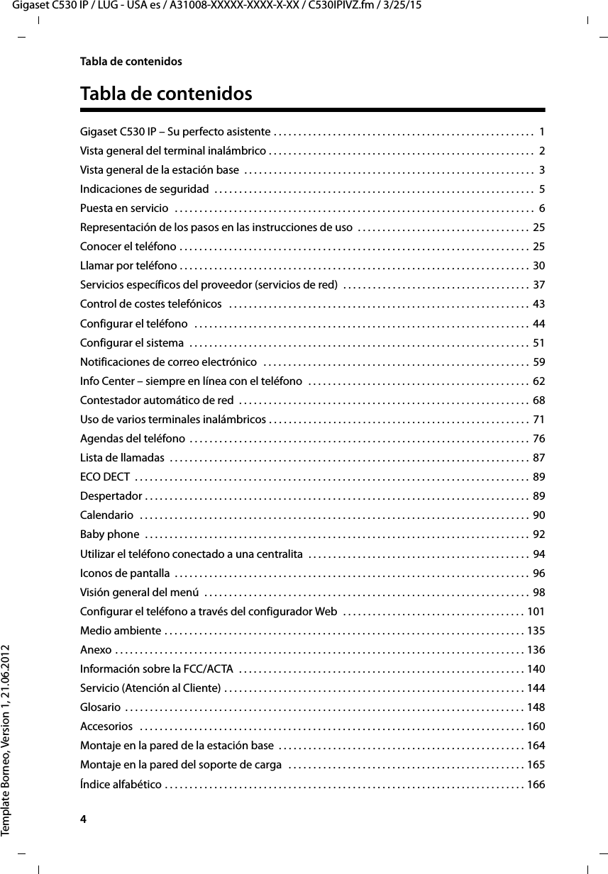 4  Gigaset C530 IP / LUG - USA es / A31008-XXXXX-XXXX-X-XX / C530IPIVZ.fm / 3/25/15Template Borneo, Version 1, 21.06.2012Tabla de contenidosTabla de contenidosGigaset C530 IP – Su perfecto asistente . . . . . . . . . . . . . . . . . . . . . . . . . . . . . . . . . . . . . . . . . . . . . . . . . . . . .  1Vista general del terminal inalámbrico . . . . . . . . . . . . . . . . . . . . . . . . . . . . . . . . . . . . . . . . . . . . . . . . . . . . . .  2Vista general de la estación base  . . . . . . . . . . . . . . . . . . . . . . . . . . . . . . . . . . . . . . . . . . . . . . . . . . . . . . . . . . .  3Indicaciones de seguridad  . . . . . . . . . . . . . . . . . . . . . . . . . . . . . . . . . . . . . . . . . . . . . . . . . . . . . . . . . . . . . . . . .  5Puesta en servicio  . . . . . . . . . . . . . . . . . . . . . . . . . . . . . . . . . . . . . . . . . . . . . . . . . . . . . . . . . . . . . . . . . . . . . . . . .  6Representación de los pasos en las instrucciones de uso  . . . . . . . . . . . . . . . . . . . . . . . . . . . . . . . . . . .  25Conocer el teléfono . . . . . . . . . . . . . . . . . . . . . . . . . . . . . . . . . . . . . . . . . . . . . . . . . . . . . . . . . . . . . . . . . . . . . . .  25Llamar por teléfono . . . . . . . . . . . . . . . . . . . . . . . . . . . . . . . . . . . . . . . . . . . . . . . . . . . . . . . . . . . . . . . . . . . . . . .  30Servicios específicos del proveedor (servicios de red)  . . . . . . . . . . . . . . . . . . . . . . . . . . . . . . . . . . . . . .  37Control de costes telefónicos   . . . . . . . . . . . . . . . . . . . . . . . . . . . . . . . . . . . . . . . . . . . . . . . . . . . . . . . . . . . . .  43Configurar el teléfono  . . . . . . . . . . . . . . . . . . . . . . . . . . . . . . . . . . . . . . . . . . . . . . . . . . . . . . . . . . . . . . . . . . . .  44Configurar el sistema  . . . . . . . . . . . . . . . . . . . . . . . . . . . . . . . . . . . . . . . . . . . . . . . . . . . . . . . . . . . . . . . . . . . . .  51Notificaciones de correo electrónico   . . . . . . . . . . . . . . . . . . . . . . . . . . . . . . . . . . . . . . . . . . . . . . . . . . . . . .  59Info Center – siempre en línea con el teléfono  . . . . . . . . . . . . . . . . . . . . . . . . . . . . . . . . . . . . . . . . . . . . .  62Contestador automático de red  . . . . . . . . . . . . . . . . . . . . . . . . . . . . . . . . . . . . . . . . . . . . . . . . . . . . . . . . . . .  68Uso de varios terminales inalámbricos . . . . . . . . . . . . . . . . . . . . . . . . . . . . . . . . . . . . . . . . . . . . . . . . . . . . .  71Agendas del teléfono  . . . . . . . . . . . . . . . . . . . . . . . . . . . . . . . . . . . . . . . . . . . . . . . . . . . . . . . . . . . . . . . . . . . . .  76Lista de llamadas  . . . . . . . . . . . . . . . . . . . . . . . . . . . . . . . . . . . . . . . . . . . . . . . . . . . . . . . . . . . . . . . . . . . . . . . . .  87ECO DECT  . . . . . . . . . . . . . . . . . . . . . . . . . . . . . . . . . . . . . . . . . . . . . . . . . . . . . . . . . . . . . . . . . . . . . . . . . . . . . . . .  89Despertador . . . . . . . . . . . . . . . . . . . . . . . . . . . . . . . . . . . . . . . . . . . . . . . . . . . . . . . . . . . . . . . . . . . . . . . . . . . . . .  89Calendario  . . . . . . . . . . . . . . . . . . . . . . . . . . . . . . . . . . . . . . . . . . . . . . . . . . . . . . . . . . . . . . . . . . . . . . . . . . . . . . .  90Baby phone  . . . . . . . . . . . . . . . . . . . . . . . . . . . . . . . . . . . . . . . . . . . . . . . . . . . . . . . . . . . . . . . . . . . . . . . . . . . . . .  92Utilizar el teléfono conectado a una centralita  . . . . . . . . . . . . . . . . . . . . . . . . . . . . . . . . . . . . . . . . . . . . .  94Iconos de pantalla  . . . . . . . . . . . . . . . . . . . . . . . . . . . . . . . . . . . . . . . . . . . . . . . . . . . . . . . . . . . . . . . . . . . . . . . .  96Visión general del menú  . . . . . . . . . . . . . . . . . . . . . . . . . . . . . . . . . . . . . . . . . . . . . . . . . . . . . . . . . . . . . . . . . .  98Configurar el teléfono a través del configurador Web  . . . . . . . . . . . . . . . . . . . . . . . . . . . . . . . . . . . . . 101Medio ambiente . . . . . . . . . . . . . . . . . . . . . . . . . . . . . . . . . . . . . . . . . . . . . . . . . . . . . . . . . . . . . . . . . . . . . . . . . 135Anexo . . . . . . . . . . . . . . . . . . . . . . . . . . . . . . . . . . . . . . . . . . . . . . . . . . . . . . . . . . . . . . . . . . . . . . . . . . . . . . . . . . . 136Información sobre la FCC/ACTA  . . . . . . . . . . . . . . . . . . . . . . . . . . . . . . . . . . . . . . . . . . . . . . . . . . . . . . . . . . 140Servicio (Atención al Cliente) . . . . . . . . . . . . . . . . . . . . . . . . . . . . . . . . . . . . . . . . . . . . . . . . . . . . . . . . . . . . . 144Glosario  . . . . . . . . . . . . . . . . . . . . . . . . . . . . . . . . . . . . . . . . . . . . . . . . . . . . . . . . . . . . . . . . . . . . . . . . . . . . . . . . . 148Accesorios   . . . . . . . . . . . . . . . . . . . . . . . . . . . . . . . . . . . . . . . . . . . . . . . . . . . . . . . . . . . . . . . . . . . . . . . . . . . . . . 160Montaje en la pared de la estación base  . . . . . . . . . . . . . . . . . . . . . . . . . . . . . . . . . . . . . . . . . . . . . . . . . . 164Montaje en la pared del soporte de carga   . . . . . . . . . . . . . . . . . . . . . . . . . . . . . . . . . . . . . . . . . . . . . . . . 165Índice alfabético . . . . . . . . . . . . . . . . . . . . . . . . . . . . . . . . . . . . . . . . . . . . . . . . . . . . . . . . . . . . . . . . . . . . . . . . . 166