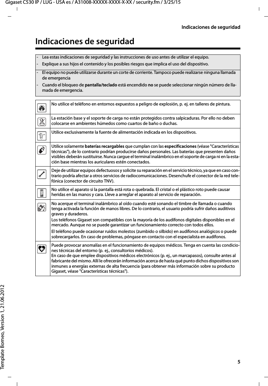   5Gigaset C530 IP / LUG - USA es / A31008-XXXXX-XXXX-X-XX / security.fm / 3/25/15Template Borneo, Version 1, 21.06.2012Indicaciones de seguridadIndicaciones de seguridad- Lea estas indicaciones de seguridad y las instrucciones de uso antes de utilizar el equipo.- Explique a sus hijos el contenido y los posibles riesgos que implica el uso del dispositivo.- El equipo no puede utilizarse durante un corte de corriente. Tampoco puede realizarse ninguna llamada de emergencia-Cuando el bloqueo de pantalla/teclado está encendido no se puede seleccionar ningún número de lla-mada de emergencia.No utilice el teléfono en entornos expuestos a peligro de explosión, p.  ej. en talleres de pintura.La estación base y el soporte de carga no están protegidos contra salpicaduras. Por ello no deben colocarse en ambientes húmedos como cuartos de baño o duchas. Utilice exclusivamente la fuente de alimentación indicada en los dispositivos.Utilice solamente baterías recargables que cumplan con las especificaciones (véase &quot;Características técnicas&quot;), de lo contrario podrían producirse daños personales. Las baterías que presenten daños visibles deberán sustituirse. Nunca cargue el terminal inalámbrico en el soporte de carga ni en la esta-ción base mientras los auriculares estén conectados. Deje de utilizar equipos defectuosos y solicite su reparación en el servicio técnico, ya que en caso con-trario podría afectar a otros servicios de radiocomunicaciones. Desenchufe el conector de la red tele-fónica (conector de circuito TNV).No utilice el aparato si la pantalla está rota o quebrada. El cristal o el plástico roto puede causar heridas en las manos y cara. Lleve a arreglar el aparato al servicio de reparación.No acerque el terminal inalámbrico al oído cuando esté sonando el timbre de llamada o cuando tenga activada la función de manos libres. De lo contrario, el usuario podría sufrir daños auditivos graves y duraderos.Los teléfonos Gigaset son compatibles con la mayoría de los audífonos digitales disponibles en el mercado. Aunque no se puede garantizar un funcionamiento correcto con todos ellos.El teléfono puede ocasionar ruidos molestos (zumbido o silbido) en audífonos analógicos o puede sobrecargarlos. En caso de problemas, póngase en contacto con el especialista en audífonos.Puede provocar anomalías en el funcionamiento de equipos médicos. Tenga en cuenta las condicio-nes técnicas del entorno (p.  ej., consultorios médicos). En caso de que emplee dispositivos médicos electrónicos (p. ej., un marcapasos), consulte antes al fabricante del mismo. Allí le ofrecerán información acerca de hasta qué punto dichos dispositivos son inmunes a energías externas de alta frecuencia (para obtener más información sobre su producto Gigaset, véase &quot;Características técnicas&quot;).