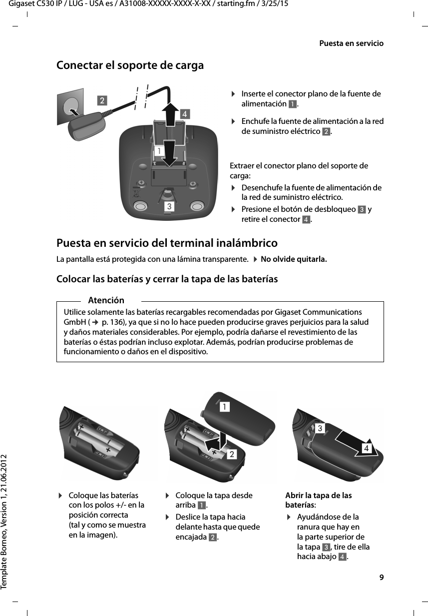   9Gigaset C530 IP / LUG - USA es / A31008-XXXXX-XXXX-X-XX / starting.fm / 3/25/15Template Borneo, Version 1, 21.06.2012Puesta en servicioConectar el soporte de cargaPuesta en servicio del terminal inalámbricoLa pantalla está protegida con una lámina transparente.  ¤ No olvide quitarla.Colocar las baterías y cerrar la tapa de las baterías¤Enchufe la fuente de alimentación a la red de suministro eléctrico 2.¤Inserte el conector plano de la fuente de alimentación 1.Extraer el conector plano del soporte de carga: ¤Desenchufe la fuente de alimentación de la red de suministro eléctrico.¤Presione el botón de desbloqueo 3 y retire el conector 4. 1234AtenciónUtilice solamente las baterías recargables recomendadas por Gigaset Communications GmbH (¢ p. 136), ya que si no lo hace pueden producirse graves perjuicios para la salud y daños materiales considerables. Por ejemplo, podría dañarse el revestimiento de las baterías o éstas podrían incluso explotar. Además, podrían producirse problemas de funcionamiento o daños en el dispositivo.¤Coloque las baterías con los polos +/- en la posición correcta (tal y como se muestra en la imagen).¤Coloque la tapa desde arriba 1.¤Deslice la tapa hacia delante hasta que quede encajada 2.Abrir la tapa de las baterías:¤Ayudándose de la ranura que hay en la parte superior de la tapa 3, tire de ella hacia abajo 4.4312